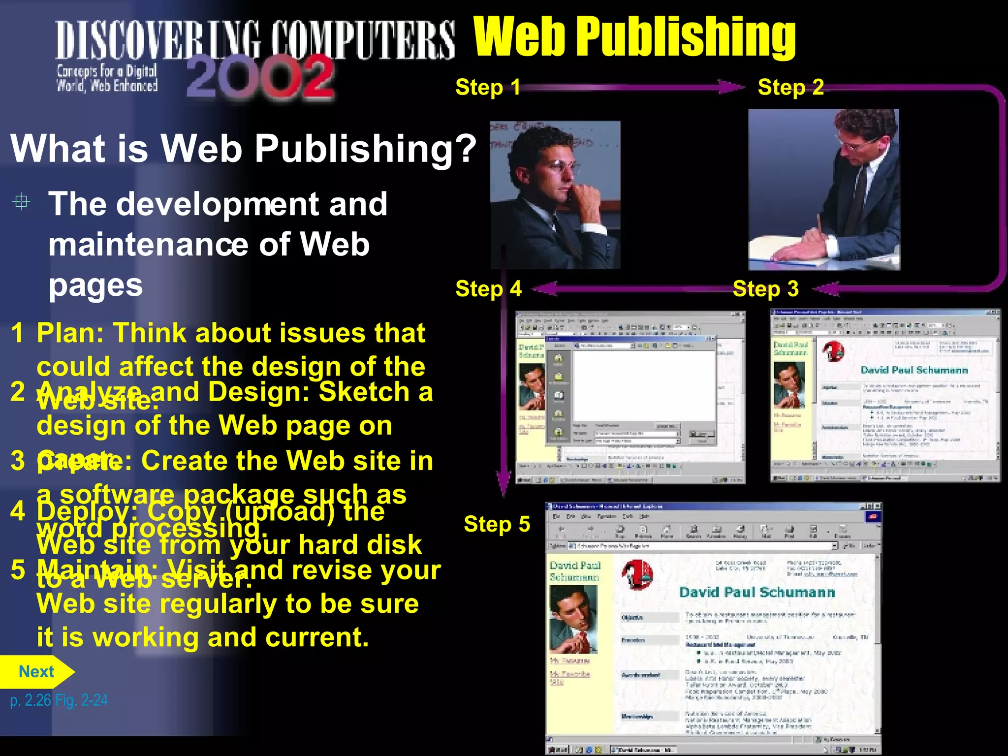 Web Publishing The development and maintenance of Web pages What is Web Publishing? 1 Plan: Think about issues that could affect the design of the Web site. 2 Analyze and Design: Sketch a design of the Web page on paper. 3 Create: Create the Web site in a software package such as word processing. 4 Deploy: Copy (upload) the Web site from your hard disk to a Web server. 5 Maintain: Visit and revise your Web site regularly to be sure it is working and current. p. 2.26 Fig. 2-24 Step 1 Step 1 Step 2 Step 1 Step 2 Step 3 Step 1 Step 2 Step 3 Step 4 Step 1 Step 2 Step 3 Step 4 Step 5 Next 