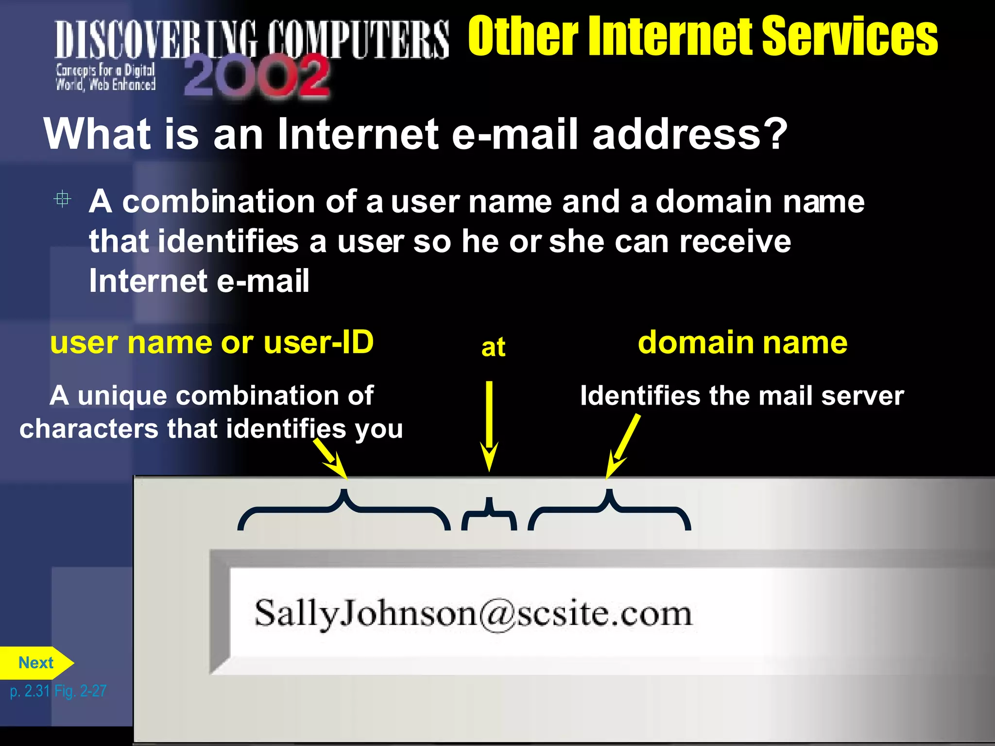 Other Internet Services What is an Internet e-mail address? A combination of a user name and a domain name that identifies a user so he or she can receive Internet e-mail p. 2.31 Fig. 2-27 user name or user-ID A unique combination of characters that identifies you at domain name Identifies the mail server Next 
