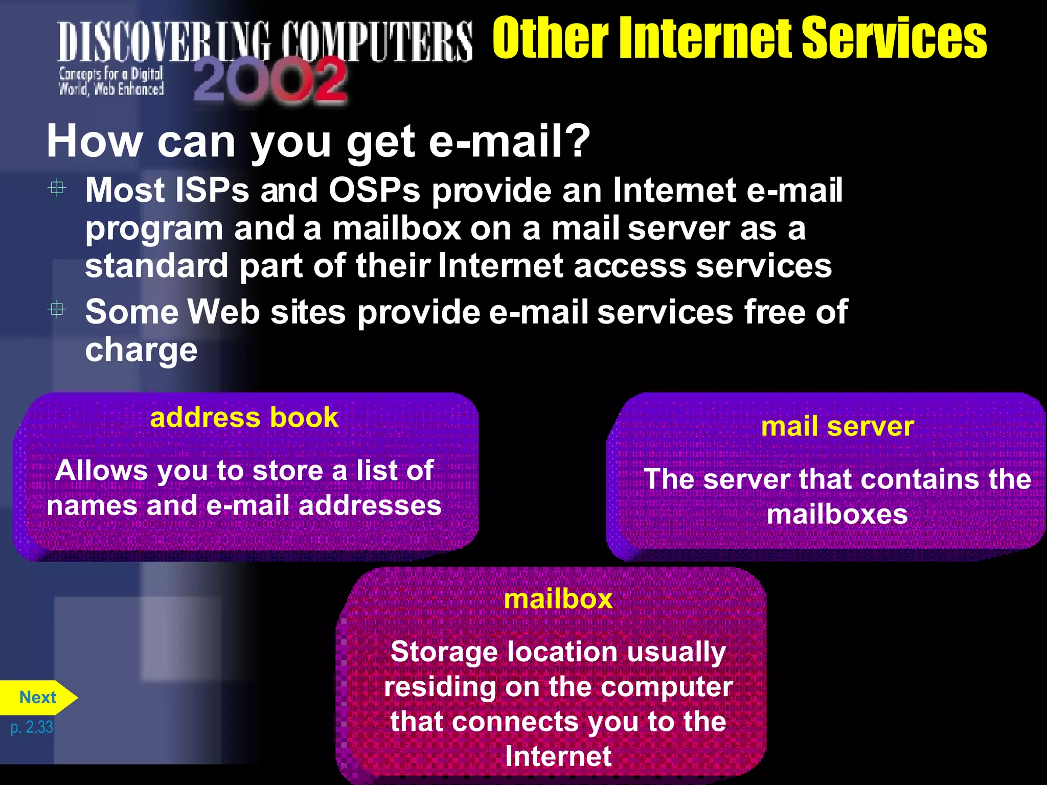 Other Internet Services How can you get e-mail? Most ISPs and OSPs provide an Internet e-mail program and a mailbox on a mail server as a standard part of their Internet access services Some Web sites provide e-mail services free of charge p. 2.33 mail server The server that contains the mailboxes address book Allows you to store a list of names and e-mail addresses mailbox Storage location usually residing on the computer that connects you to the Internet Next 
