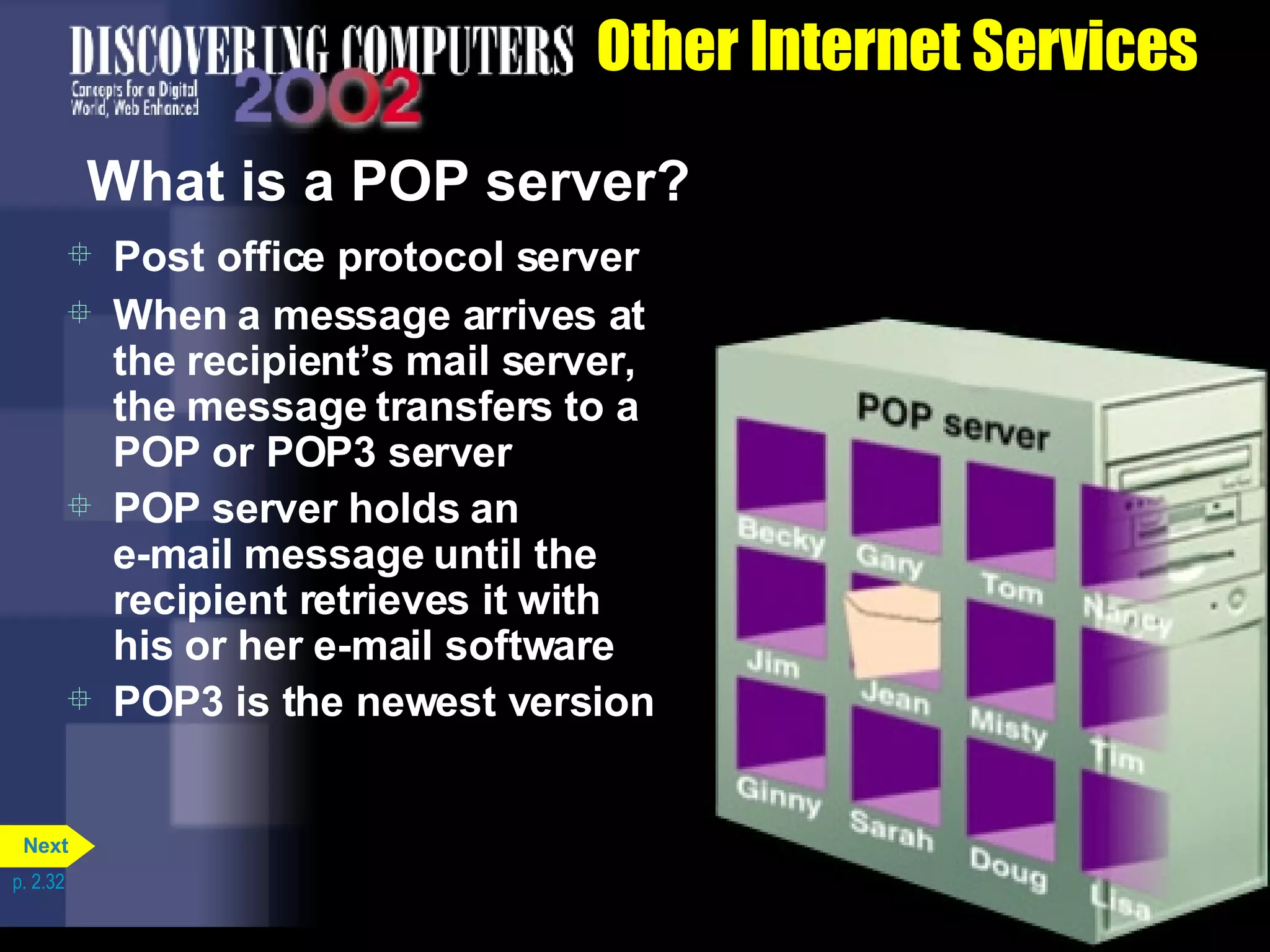 Other Internet Services What is a POP server? Post office protocol server When a message arrives at the recipient&rsquo;s mail server, the message transfers to a POP or POP3 server POP server holds an  e-mail message until the recipient retrieves it with his or her e-mail software POP3 is the newest version p. 2.32 Next 