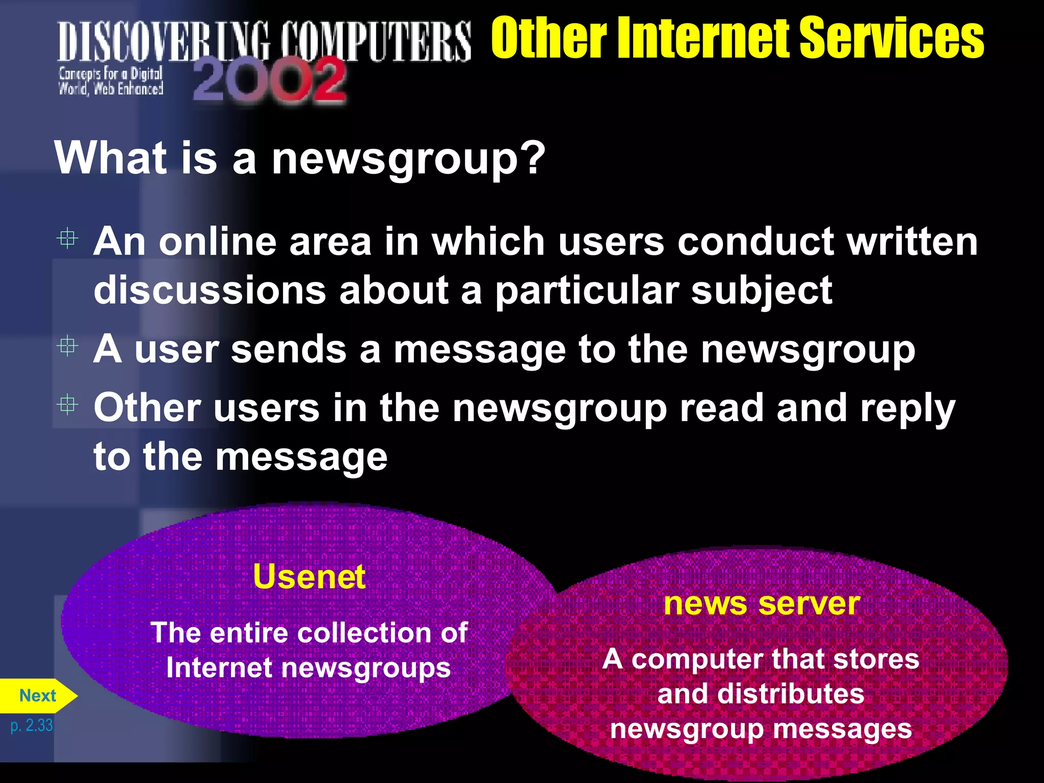 Other Internet Services What is a newsgroup? An online area in which users conduct written discussions about a particular subject A user sends a message to the newsgroup Other users in the newsgroup read and reply to the message p. 2.33 Usenet The entire collection of Internet newsgroups news server A computer that stores and distributes newsgroup messages Next 