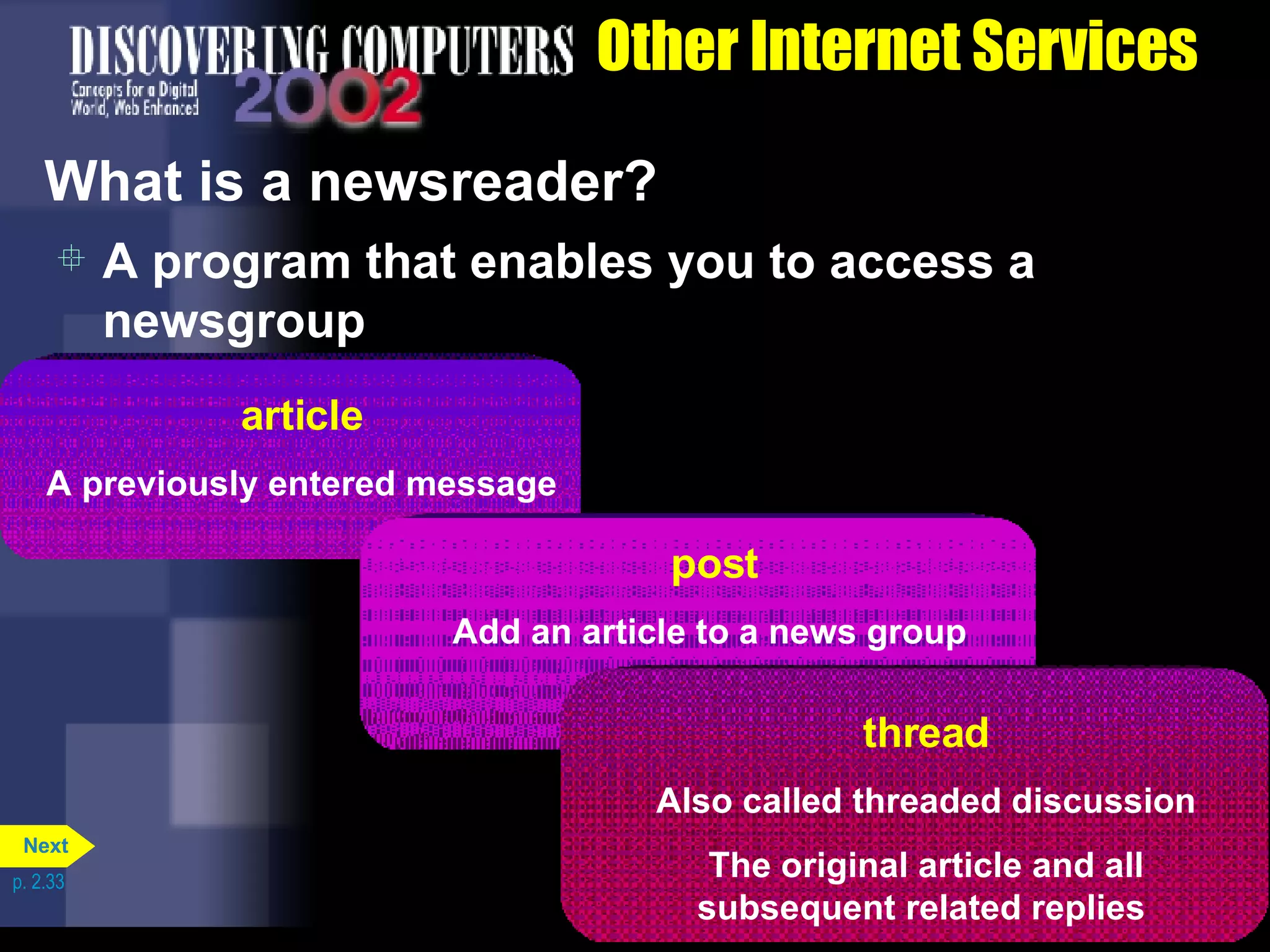 Other Internet Services What is a newsreader? A program that enables you to access a newsgroup p. 2.33 article A previously entered message   post Add an article to a news group   thread Also called threaded discussion The original article and all subsequent related replies   Next 