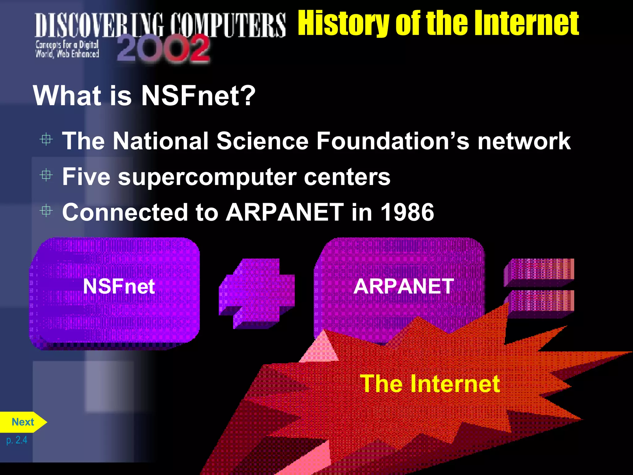 History of the Internet What is NSFnet? The National Science Foundation&rsquo;s network Five supercomputer centers Connected to ARPANET in 1986 p. 2.4 NSFnet ARPANET The Internet Next 