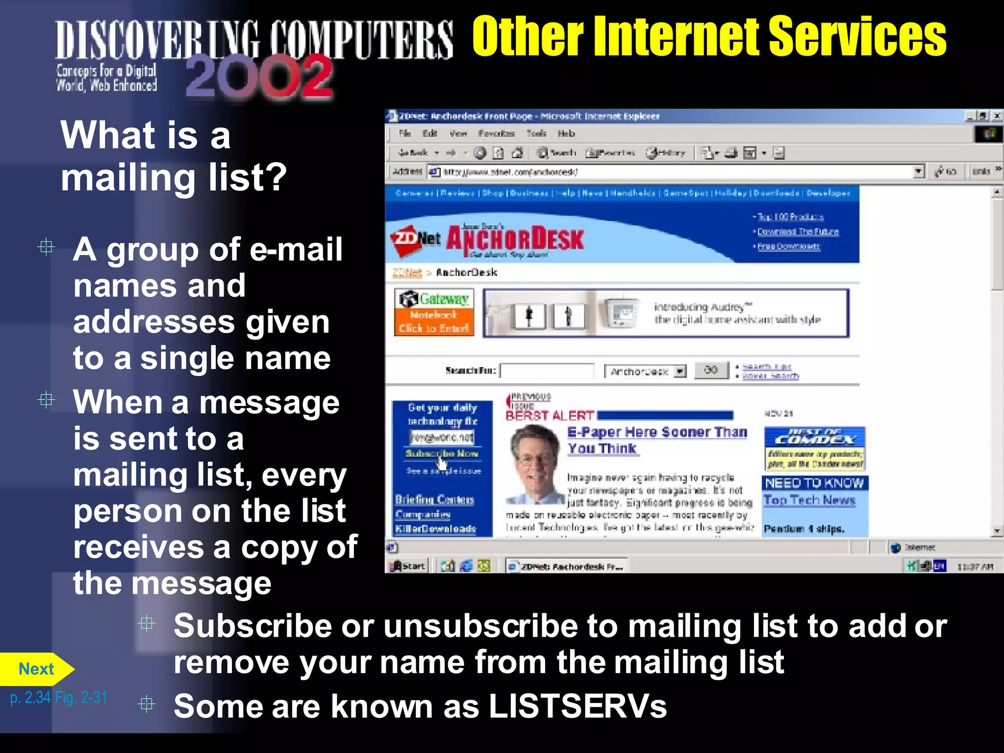 Other Internet Services What is a mailing list? A group of e-mail names and addresses given to a single name When a message is sent to a mailing list, every person on the list receives a copy of the message Subscribe or unsubscribe to mailing list to add or remove your name from the mailing list Some are known as LISTSERVs p. 2.34 Fig. 2-31 Next 