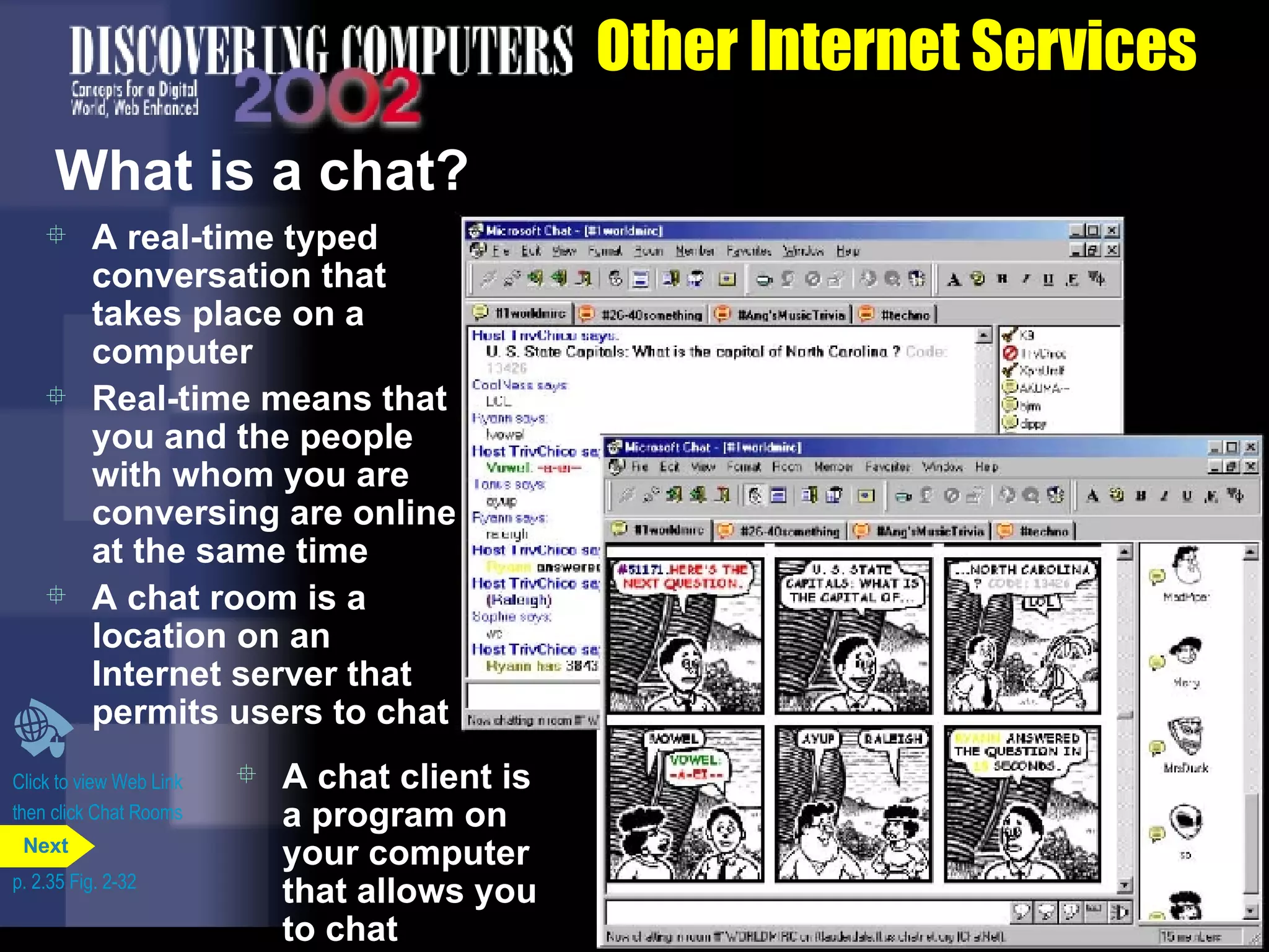 Other Internet Services What is a chat? A real-time typed conversation that takes place on a computer Real-time means that you and the people with whom you are conversing are online at the same time A chat room is a location on an Internet server that permits users to chat Click to view Web Link then click Chat Rooms A chat client is a program on your computer that allows you to chat p. 2.35 Fig. 2-32 Next 