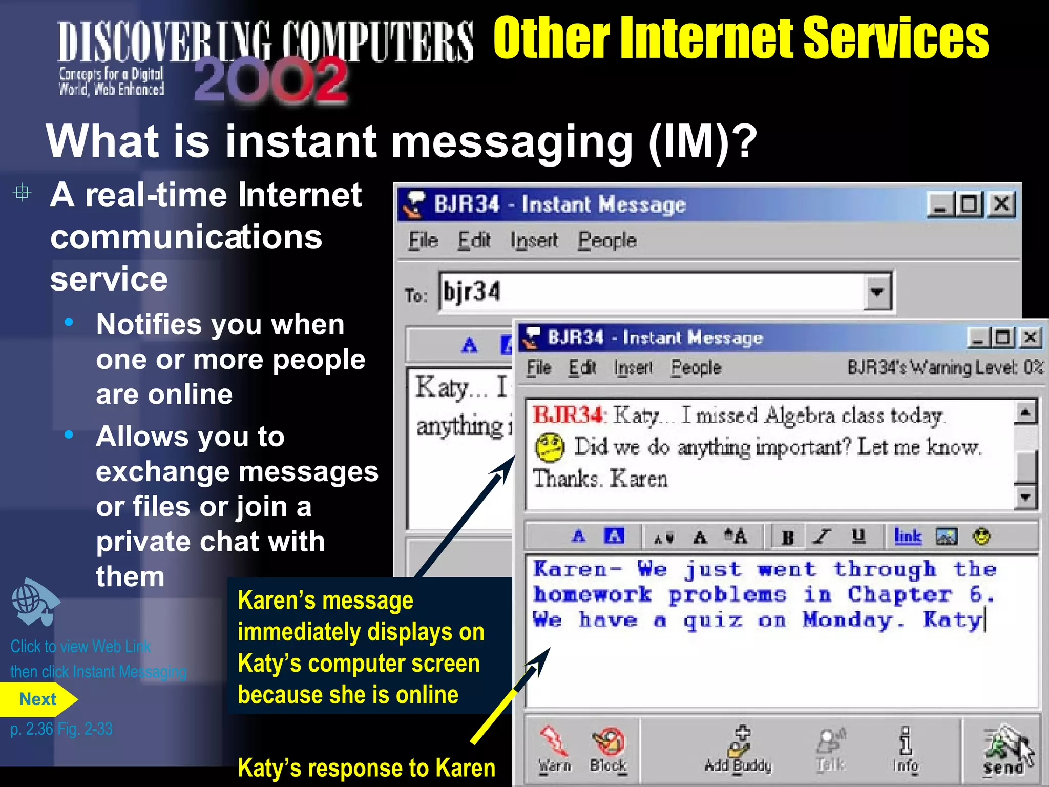 Other Internet Services What is instant messaging (IM)? A real-time Internet communications service Notifies you when one or more people are online Allows you to exchange messages or files or join a private chat with them Click to view Web Link then click Instant Messaging p. 2.36 Fig. 2-33 message sent from Karen to Katy Karen&rsquo;s message immediately displays on Katy&rsquo;s computer screen because she is online Katy&rsquo;s response to Karen Next 