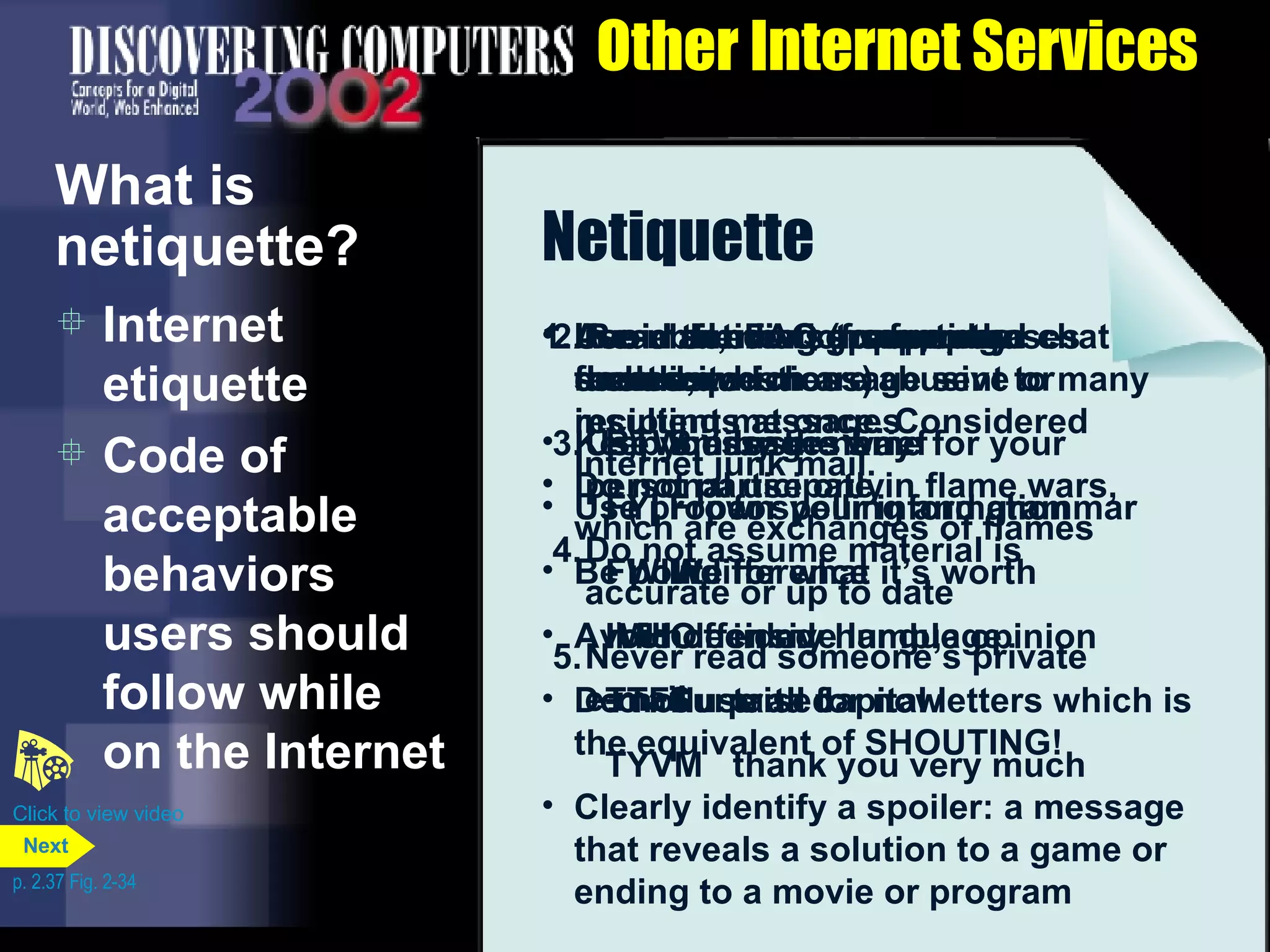 Other Internet Services What is netiquette? Internet etiquette Code of acceptable behaviors users should follow while on the Internet Netiquette Golden Rule:  Treat others as you would like them to treat you . Use emoticons to express emotion : )  Smile : ( Frown : l Indifference :\ Undecided :o Surprised Use abbreviations for phrases such as BTW by the way FYI for your information FWIW for what it&rsquo;s worth IMHO in my humble opinion TTFN ta ta for now TYVM thank you very much 2. Read the FAQ (frequently asked questions) 3. Use your user name for your personal use only 4. Do not assume material is accurate or up to date 5. Never read someone&rsquo;s private e-mail Avoid sending or posting flames, which are abusive or insulting messages Do not participate in flame wars, which are exchanges of flames 1. In e-mail, newsgroups, and chat rooms: Keep messages brief Use proper spelling and grammar Be polite Avoid offensive language Do not use all capital letters which is the equivalent of SHOUTING! Clearly identify a spoiler: a message that reveals a solution to a game or ending to a movie or program Avoid sending spam, or an unsolicited message sent to many recipients at once. Considered Internet junk mail. Click to view video p. 2.37 Fig. 2-34 Next 