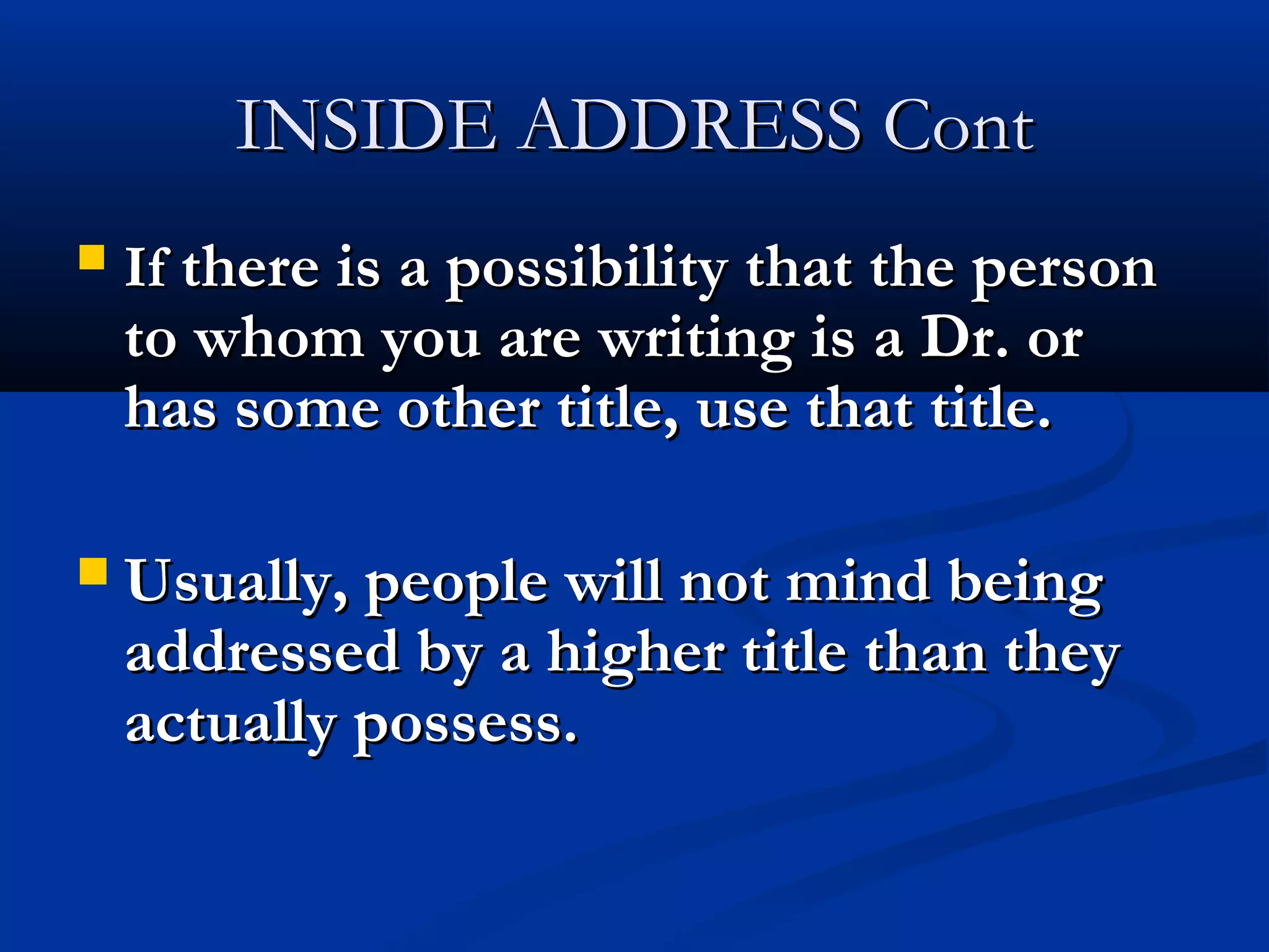 INSIDE ADDRESS Cont


If there is a possibility that the person

to whom you are writing is a Dr. or
has some other title, use that title.

 Usually, people will not mind being

addressed by a higher title than they
actually possess.

 
