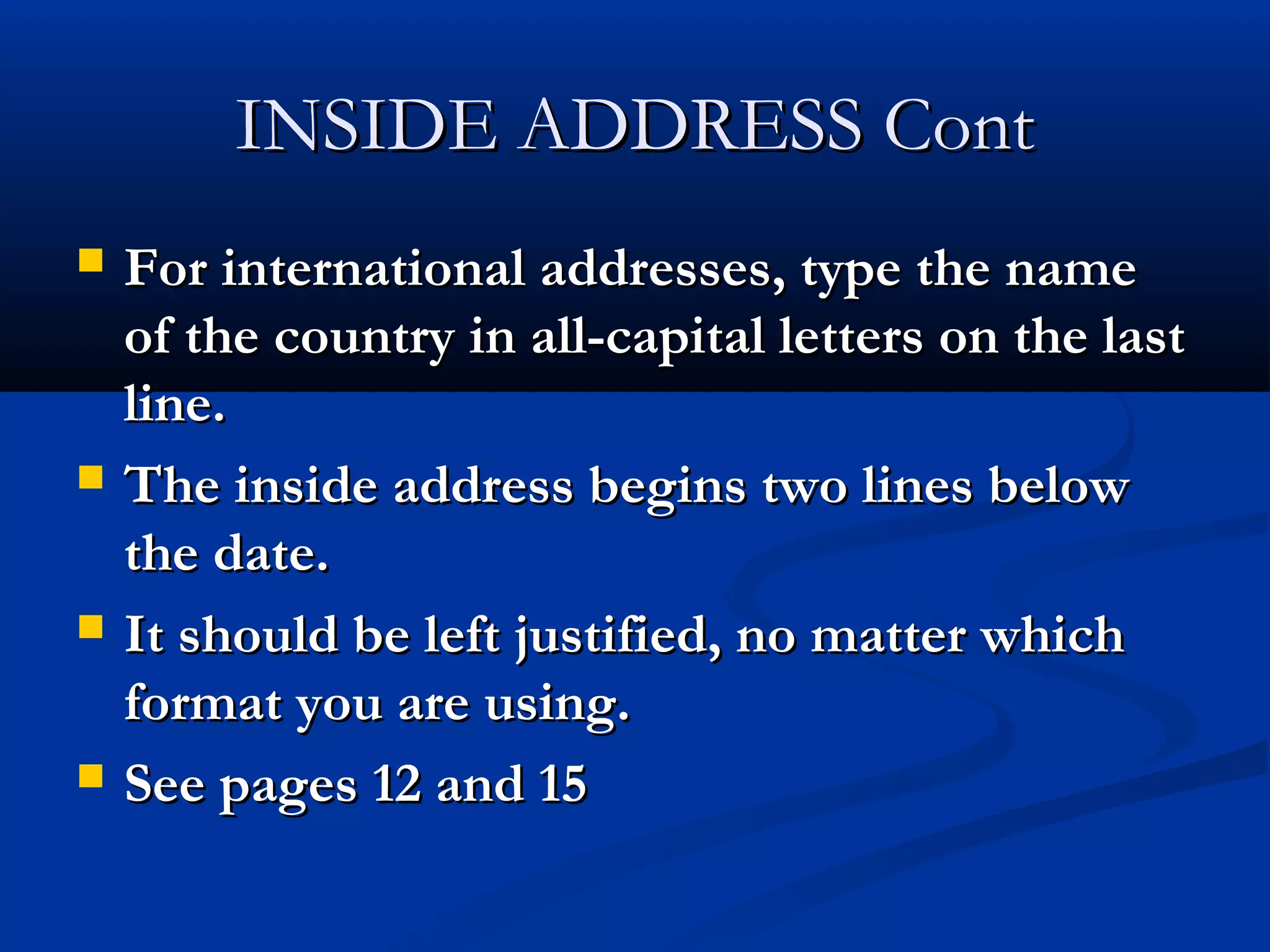 INSIDE ADDRESS Cont








For international addresses, type the name
of the country in all-capital letters on the last
line.
The inside address begins two lines below
the date.
It should be left justified, no matter which
format you are using.
See pages 12 and 15

 