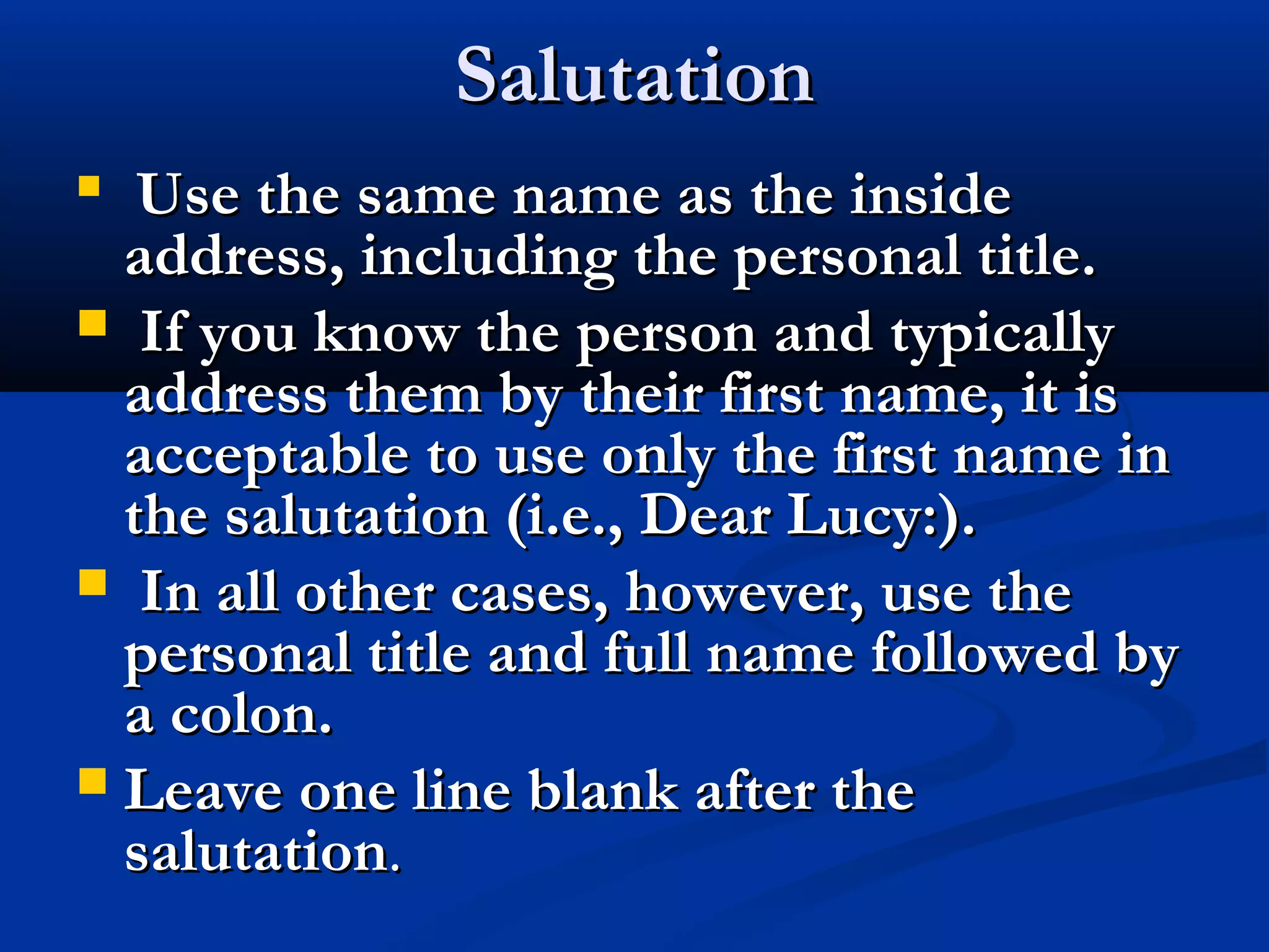 Salutation
Use the same name as the inside
address, including the personal title.
 If you know the person and typically
address them by their first name, it is
acceptable to use only the first name in
the salutation (i.e., Dear Lucy:).
 In all other cases, however, use the
personal title and full name followed by
a colon.
 Leave one line blank after the
salutation.


 