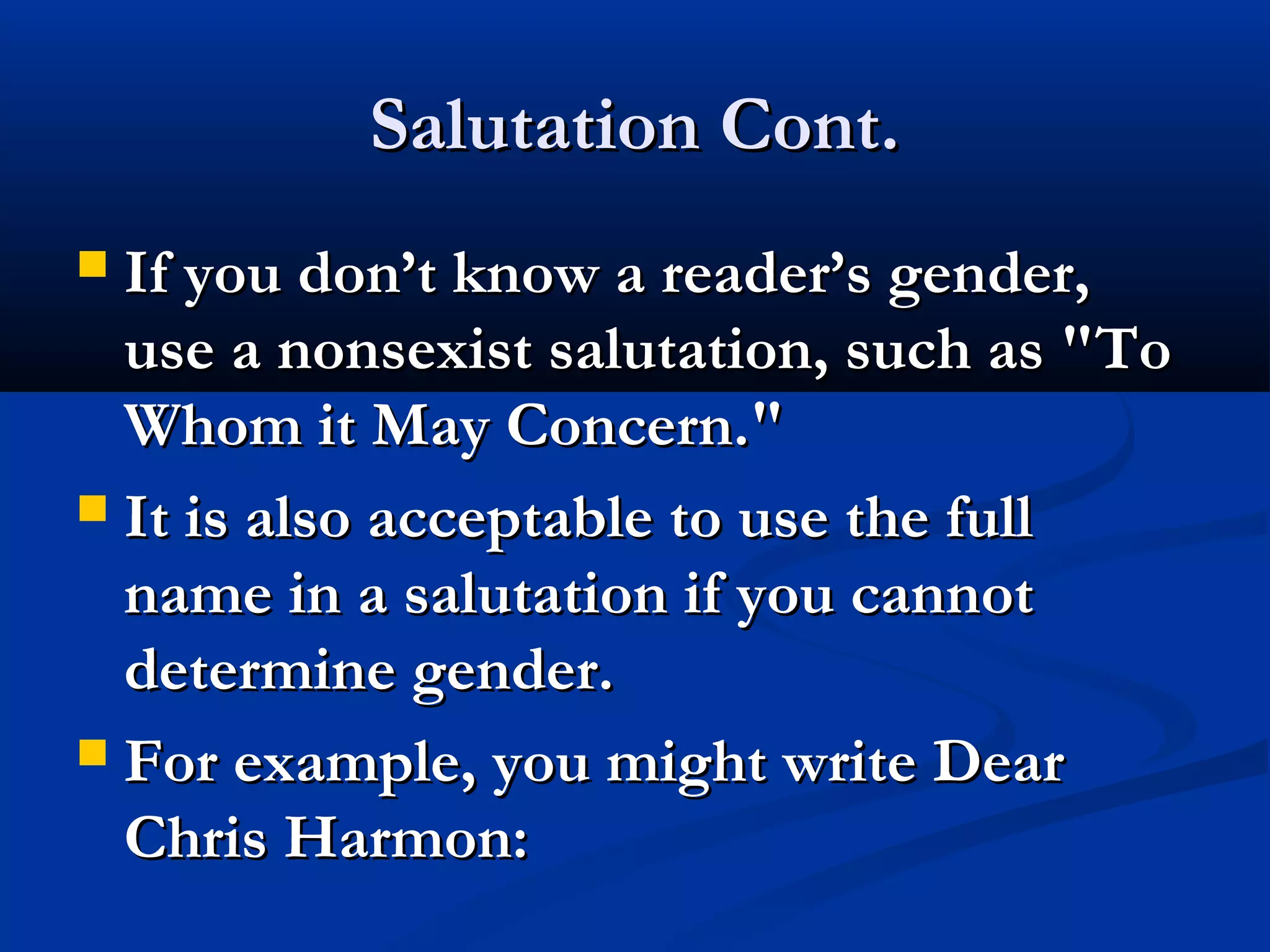 Salutation Cont.
If you don’t know a reader’s gender,
use a nonsexist salutation, such as "To
Whom it May Concern."
 It is also acceptable to use the full
name in a salutation if you cannot
determine gender.
 For example, you might write Dear
Chris Harmon:


 