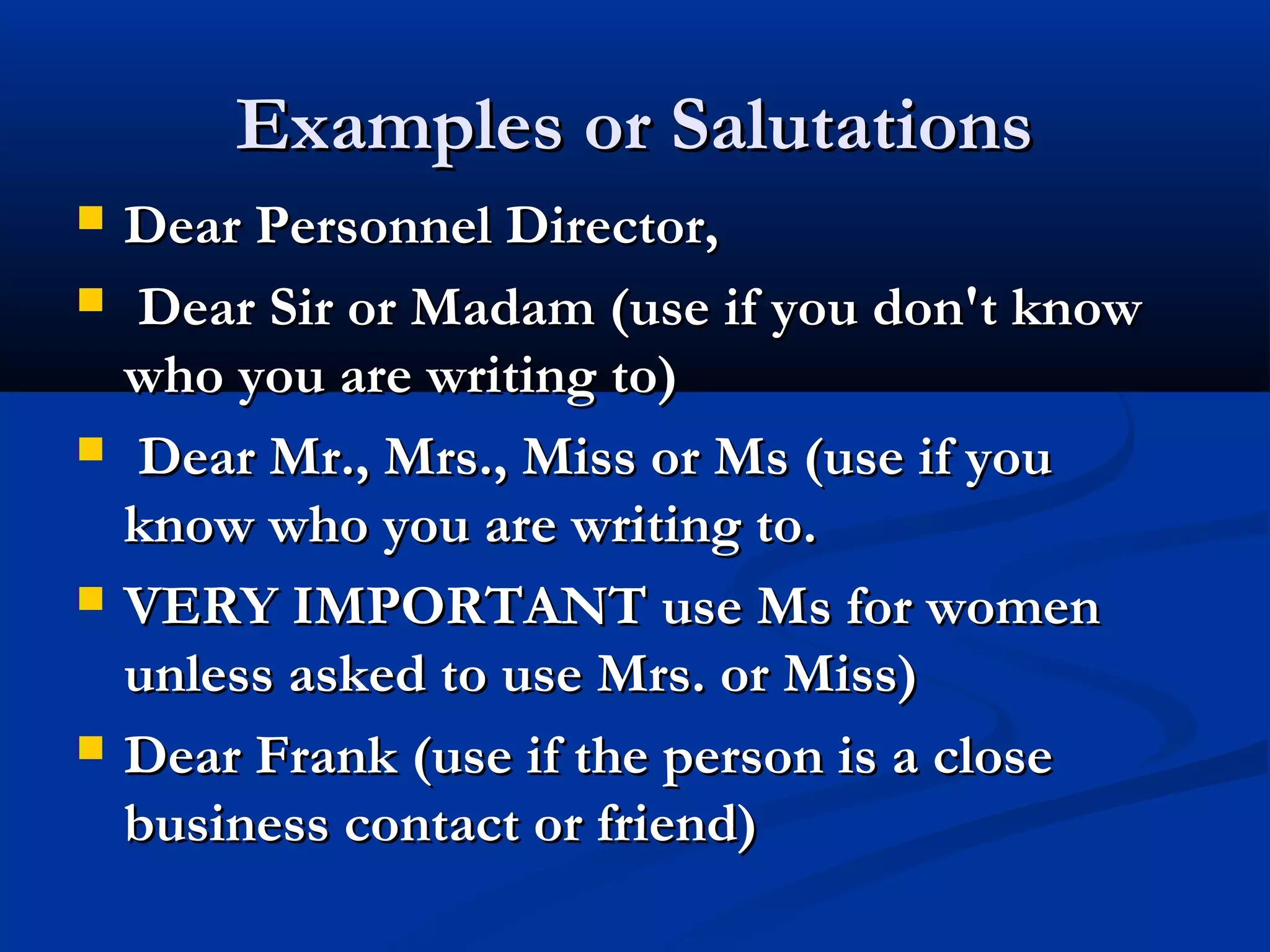 Examples or Salutations









Dear Personnel Director,
Dear Sir or Madam (use if you don't know
who you are writing to)
Dear Mr., Mrs., Miss or Ms (use if you
know who you are writing to.
VERY IMPORTANT use Ms for women
unless asked to use Mrs. or Miss)
Dear Frank (use if the person is a close
business contact or friend)

 