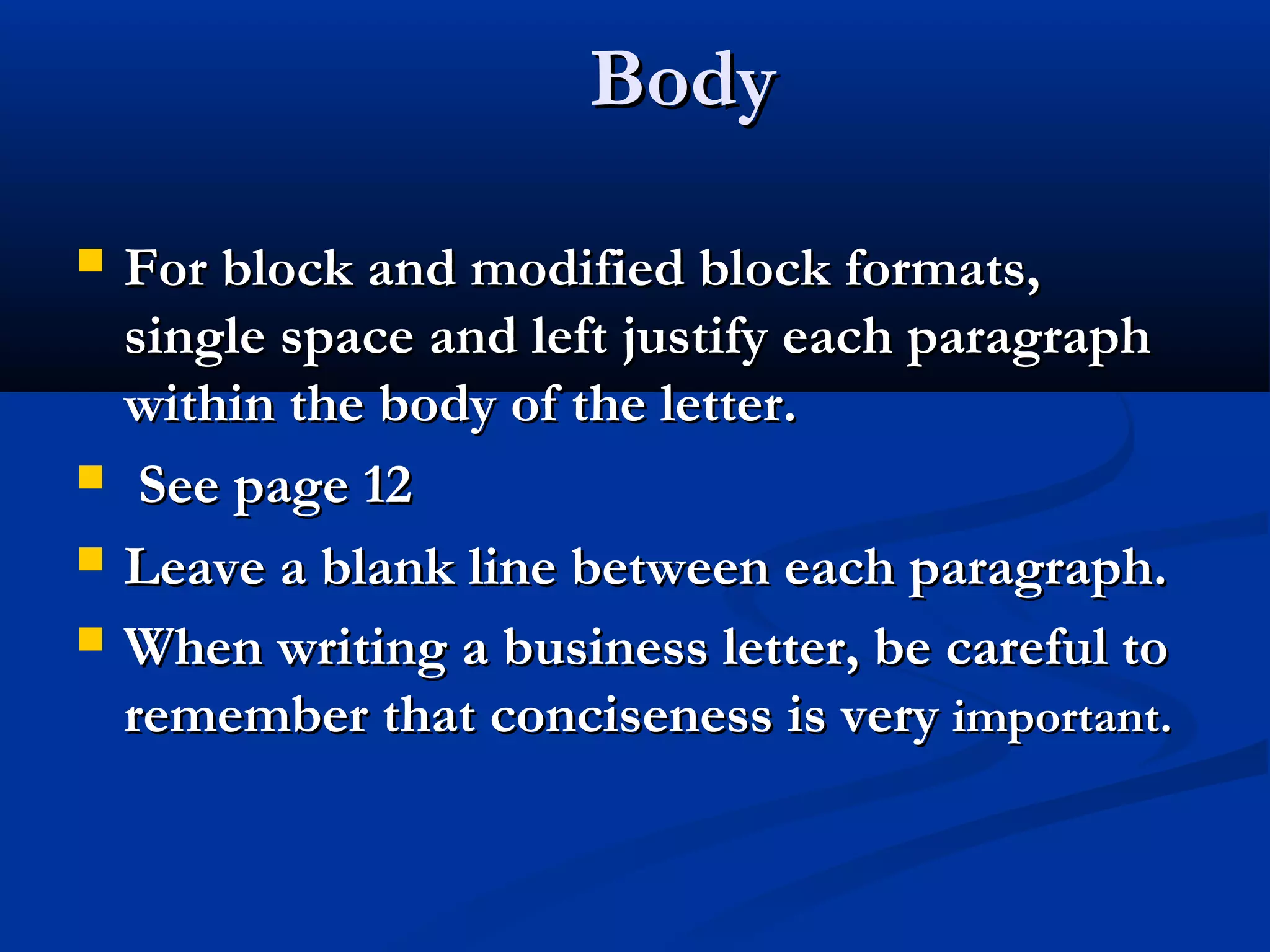 Body






For block and modified block formats,
single space and left justify each paragraph
within the body of the letter.
See page 12
Leave a blank line between each paragraph.
When writing a business letter, be careful to
remember that conciseness is very important.

 