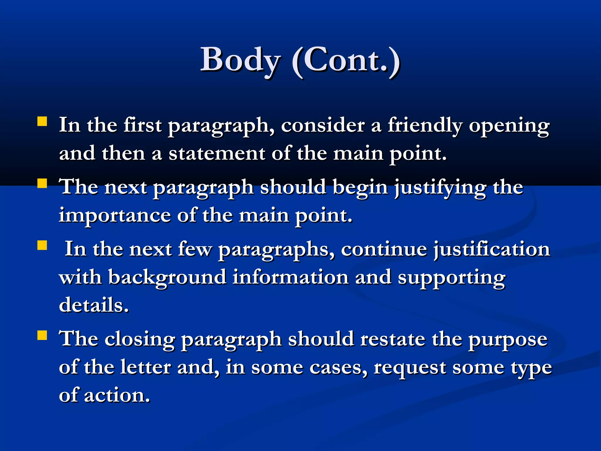 Body (Cont.)








In the first paragraph, consider a friendly opening
and then a statement of the main point.
The next paragraph should begin justifying the
importance of the main point.
In the next few paragraphs, continue justification
with background information and supporting
details.
The closing paragraph should restate the purpose
of the letter and, in some cases, request some type
of action.

 