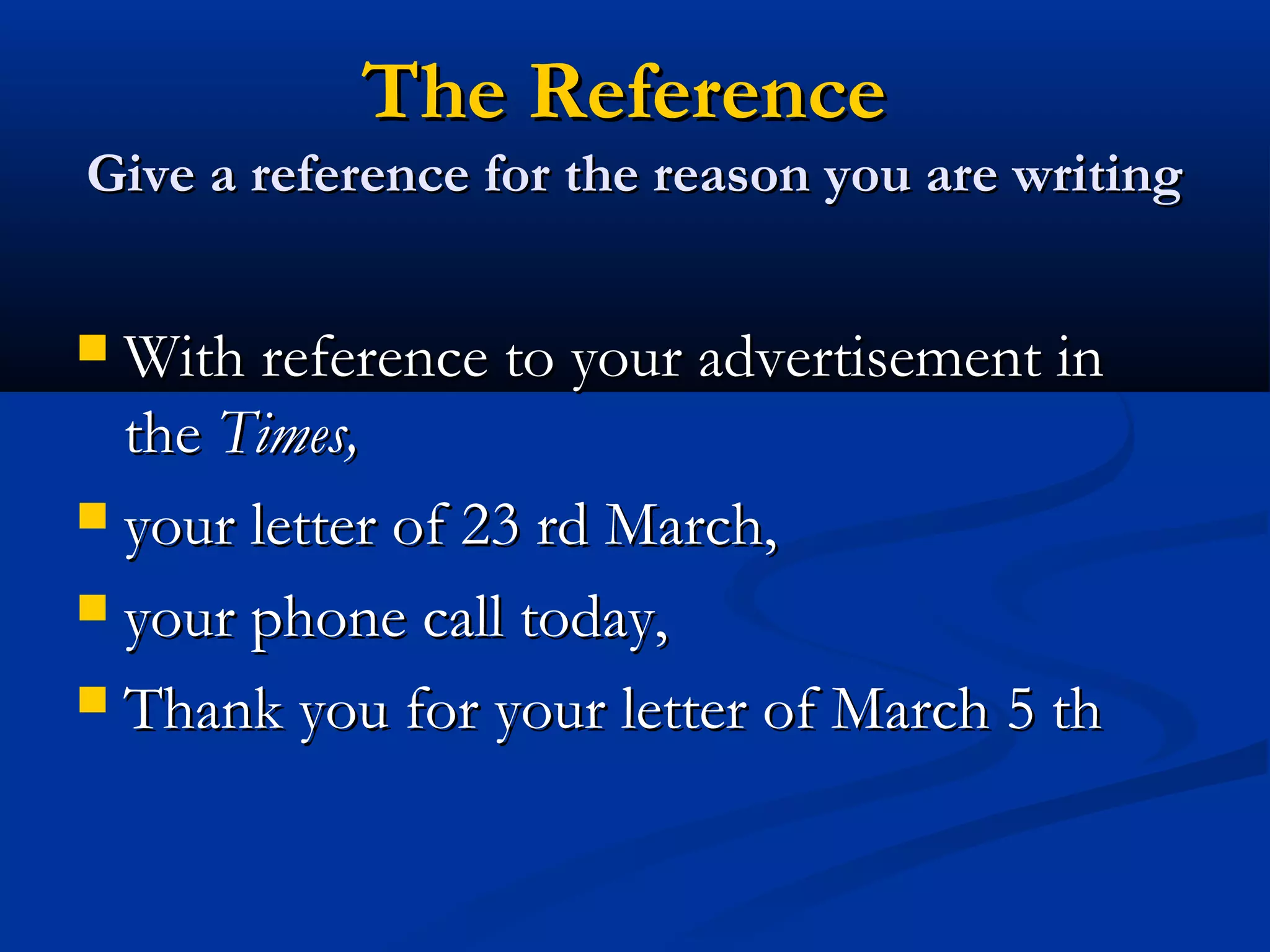 The Reference

Give a reference for the reason you are writing

With reference to your advertisement in
the Times,
 your letter of 23 rd March,
 your phone call today,
 Thank you for your letter of March 5 th


 