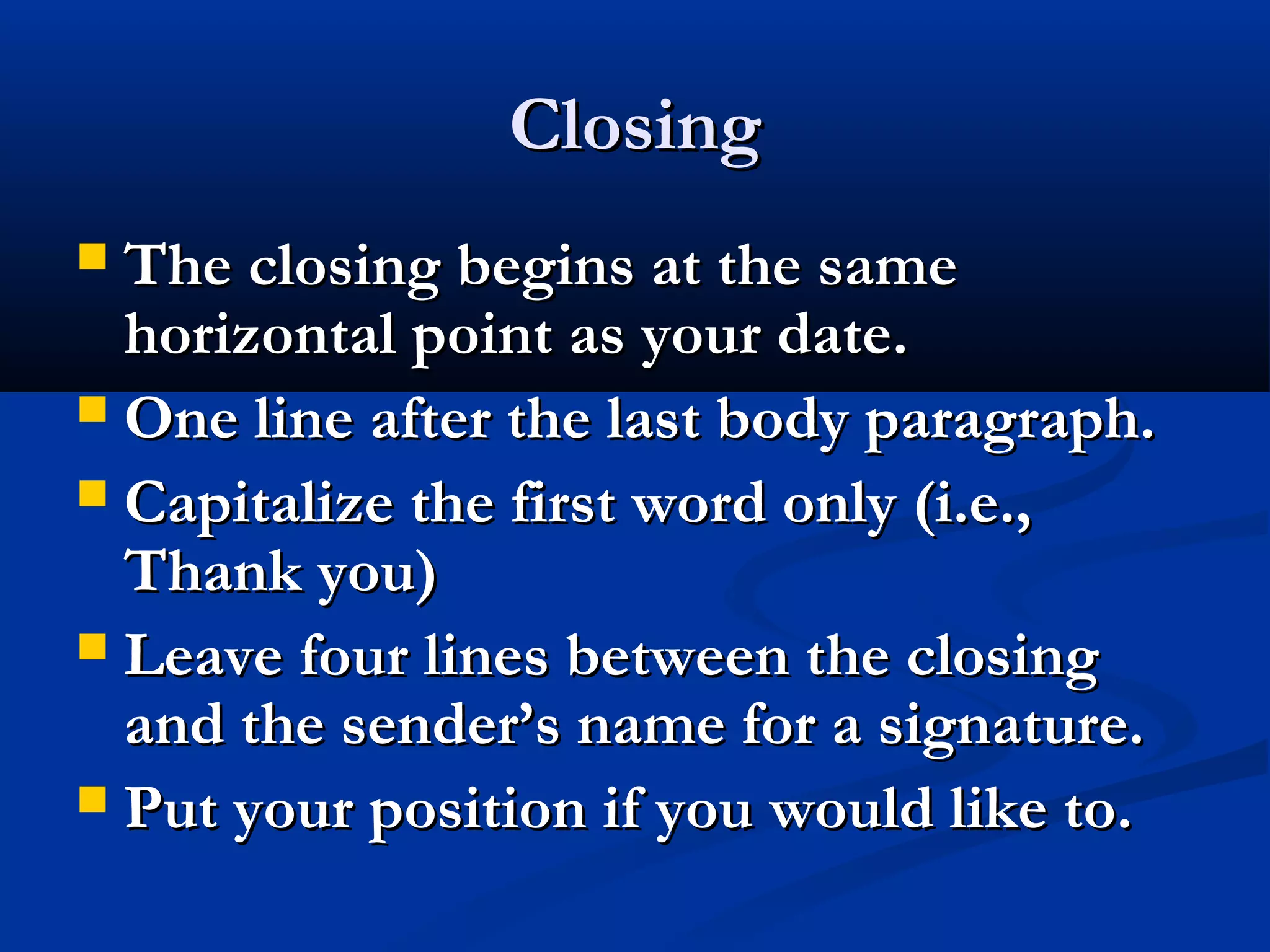 Closing
The closing begins at the same
horizontal point as your date.
 One line after the last body paragraph.
 Capitalize the first word only (i.e.,
Thank you)
 Leave four lines between the closing
and the sender’s name for a signature.
 Put your position if you would like to.


 