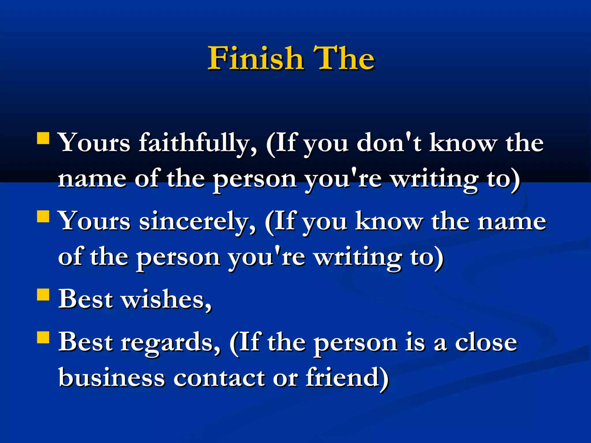 Finish The
Yours faithfully, (If you don't know the
name of the person you're writing to)
 Yours sincerely, (If you know the name
of the person you're writing to)
 Best wishes,
 Best regards, (If the person is a close
business contact or friend)


 