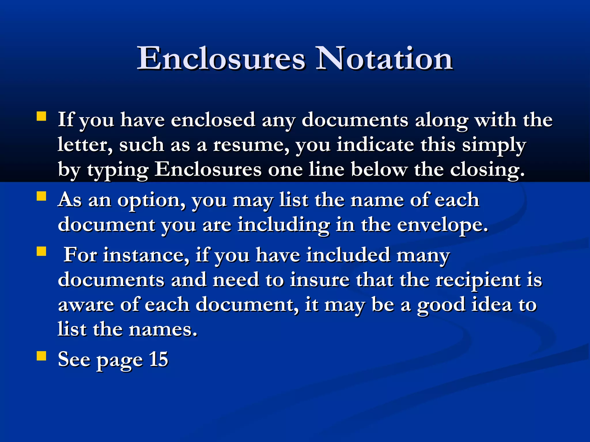 Enclosures Notation







If you have enclosed any documents along with the
letter, such as a resume, you indicate this simply
by typing Enclosures one line below the closing.
As an option, you may list the name of each
document you are including in the envelope.
For instance, if you have included many
documents and need to insure that the recipient is
aware of each document, it may be a good idea to
list the names.
See page 15

 