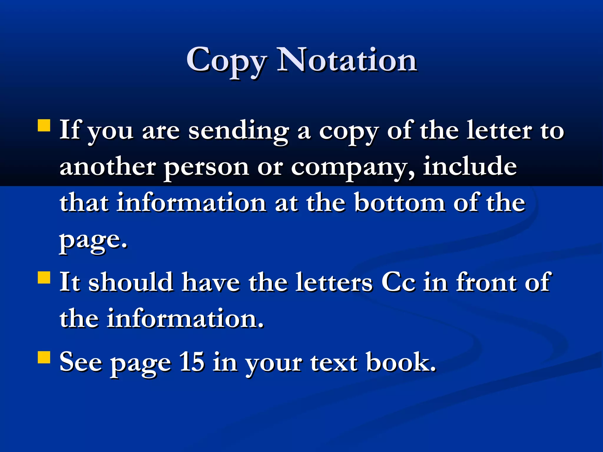 Copy Notation
If you are sending a copy of the letter to
another person or company, include
that information at the bottom of the
page.
 It should have the letters Cc in front of
the information.
 See page 15 in your text book.


 