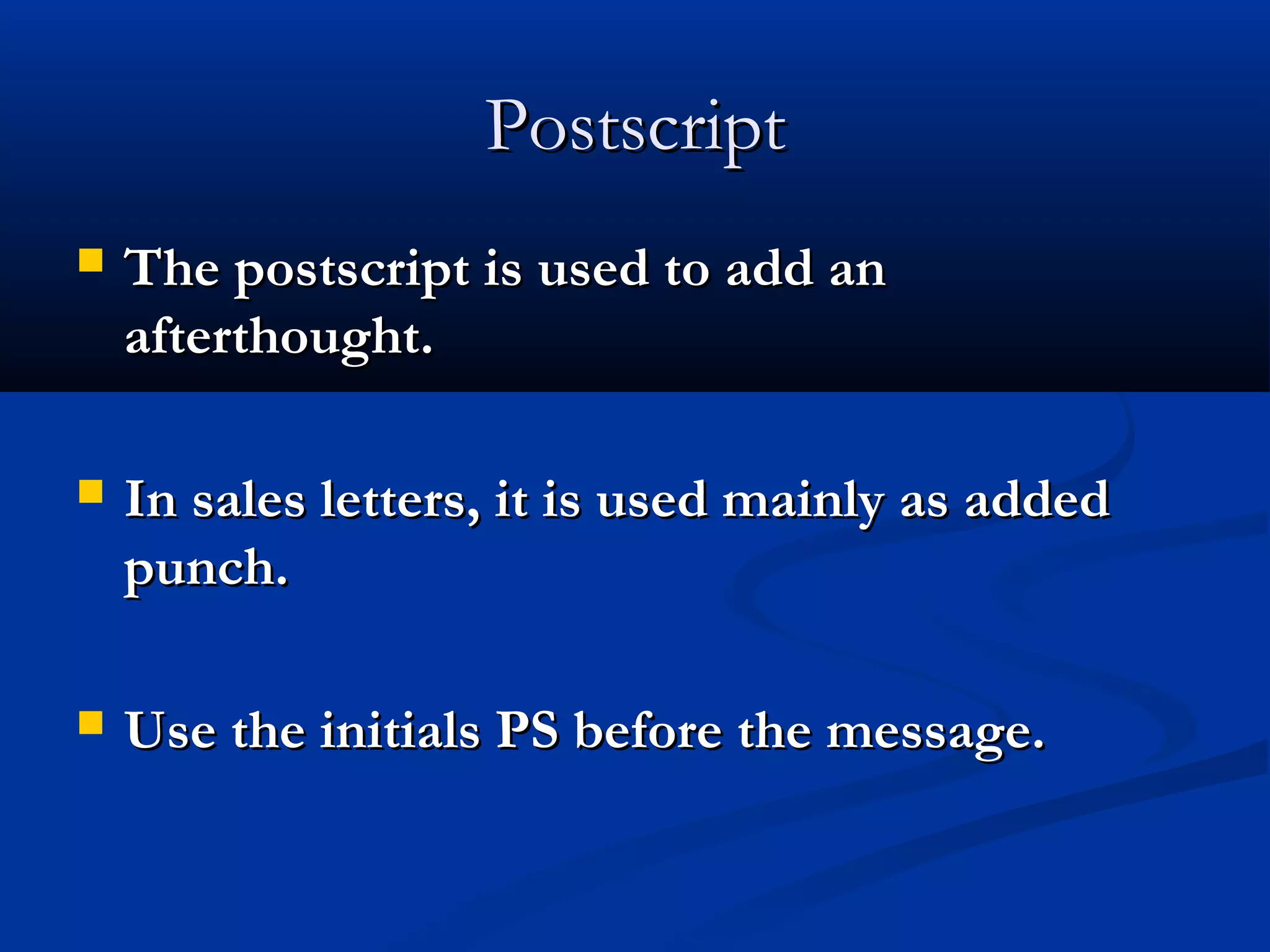 Postscript


The postscript is used to add an
afterthought.



In sales letters, it is used mainly as added
punch.



Use the initials PS before the message.

 
