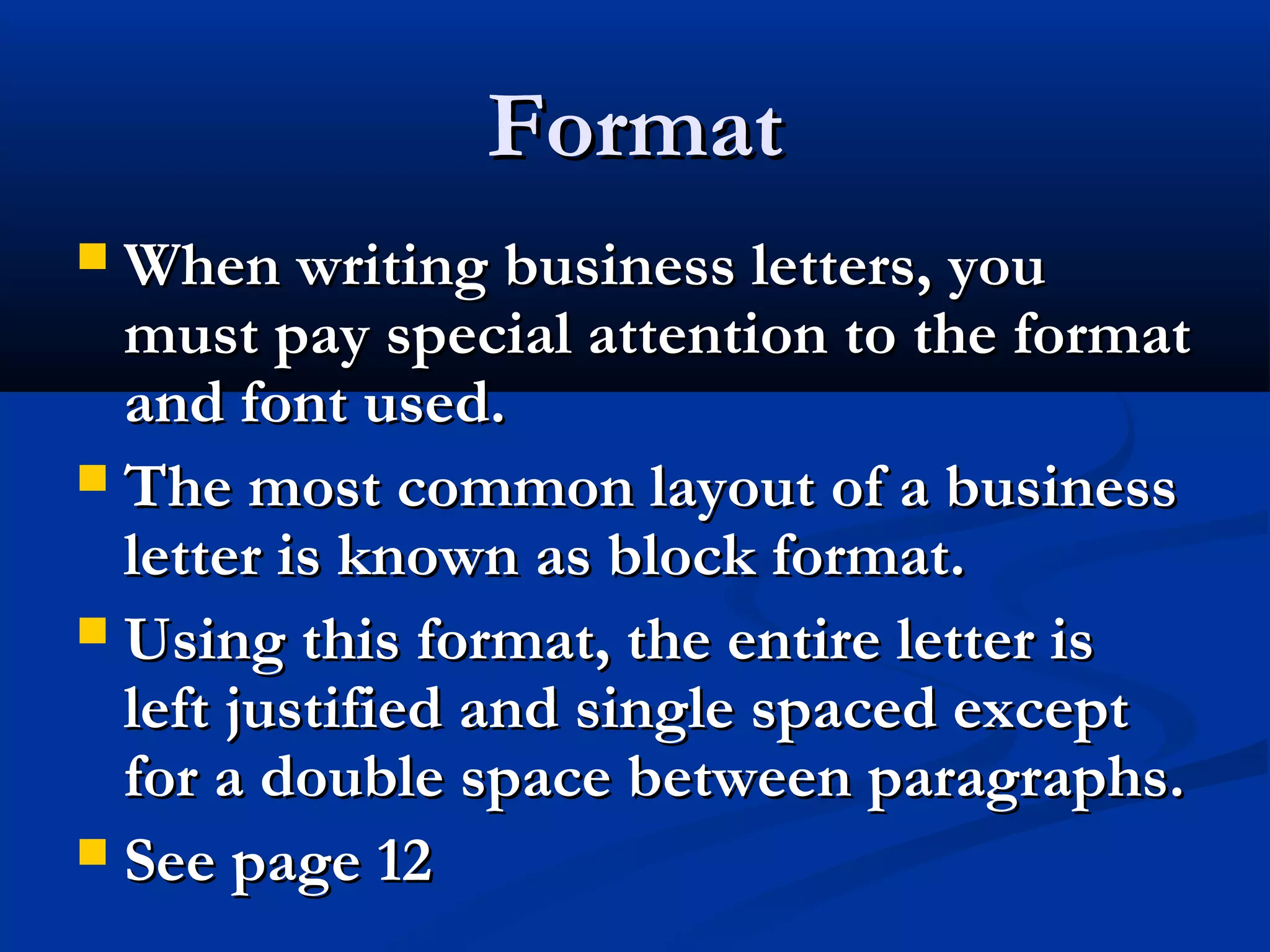 Format
When writing business letters, you
must pay special attention to the format
and font used.
 The most common layout of a business
letter is known as block format.
 Using this format, the entire letter is
left justified and single spaced except
for a double space between paragraphs.
 See page 12


 