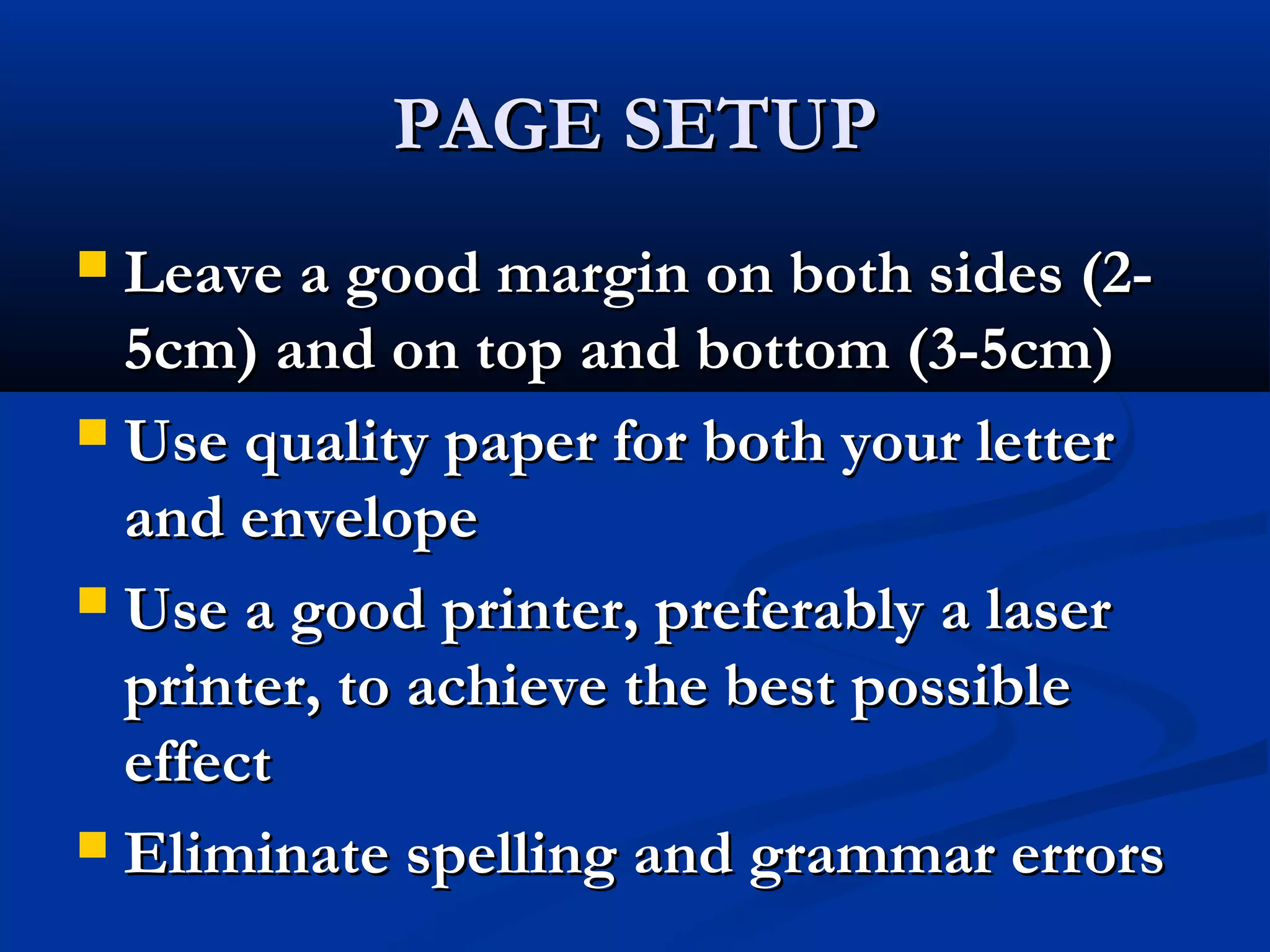 PAGE SETUP
Leave a good margin on both sides (25cm) and on top and bottom (3-5cm)
 Use quality paper for both your letter
and envelope
 Use a good printer, preferably a laser
printer, to achieve the best possible
effect
 Eliminate spelling and grammar errors


 