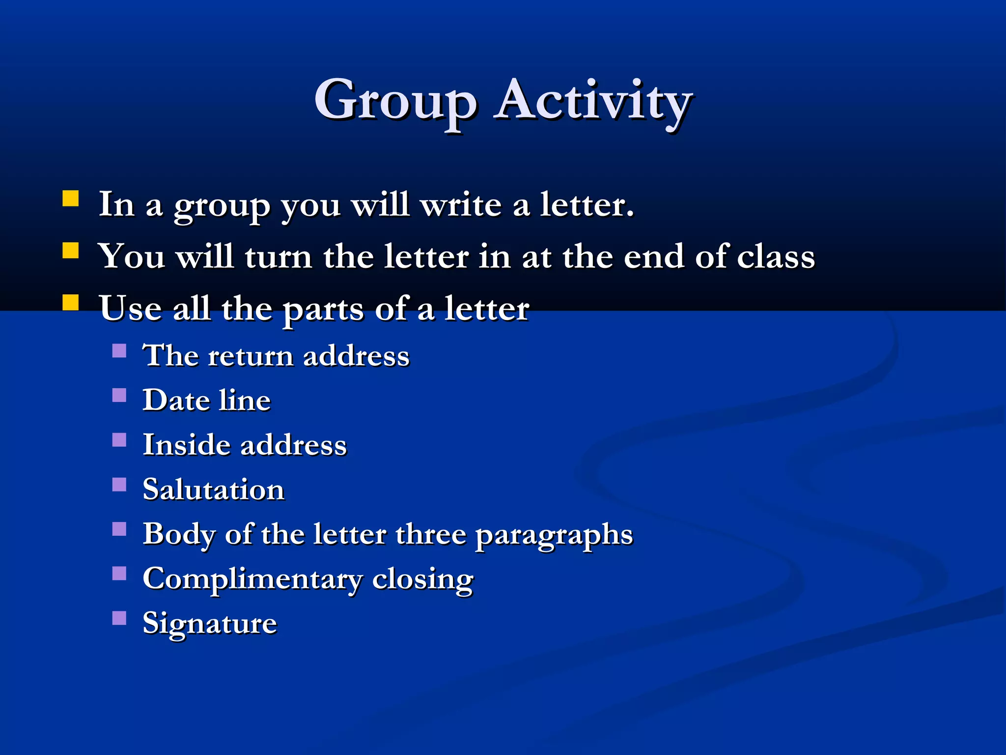 Group Activity




In a group you will write a letter.
You will turn the letter in at the end of class
Use all the parts of a letter








The return address
Date line
Inside address
Salutation
Body of the letter three paragraphs
Complimentary closing
Signature

 