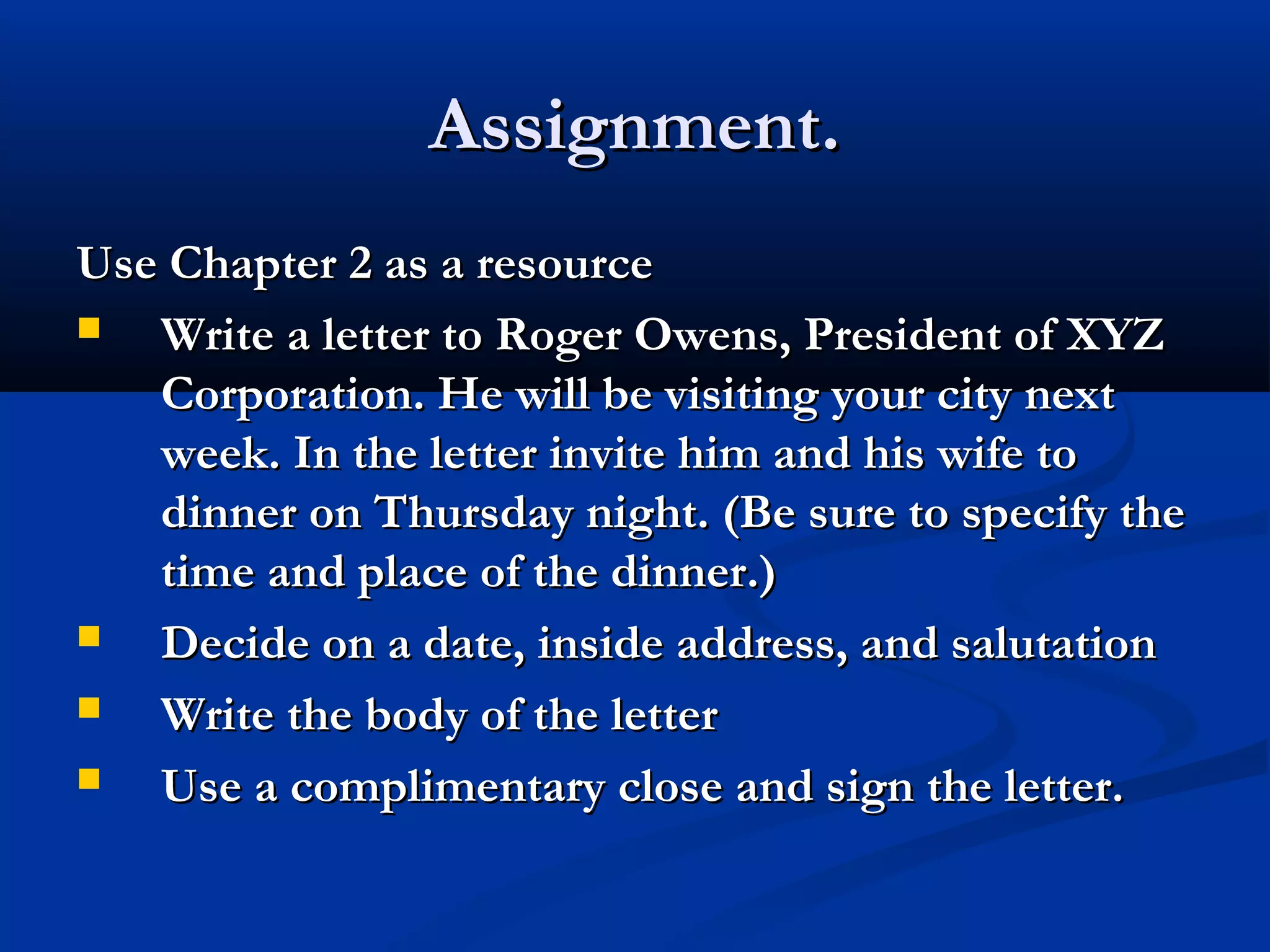 Assignment.
Use Chapter 2 as a resource

Write a letter to Roger Owens, President of XYZ
Corporation. He will be visiting your city next
week. In the letter invite him and his wife to
dinner on Thursday night. (Be sure to specify the
time and place of the dinner.)

Decide on a date, inside address, and salutation

Write the body of the letter

Use a complimentary close and sign the letter.

 