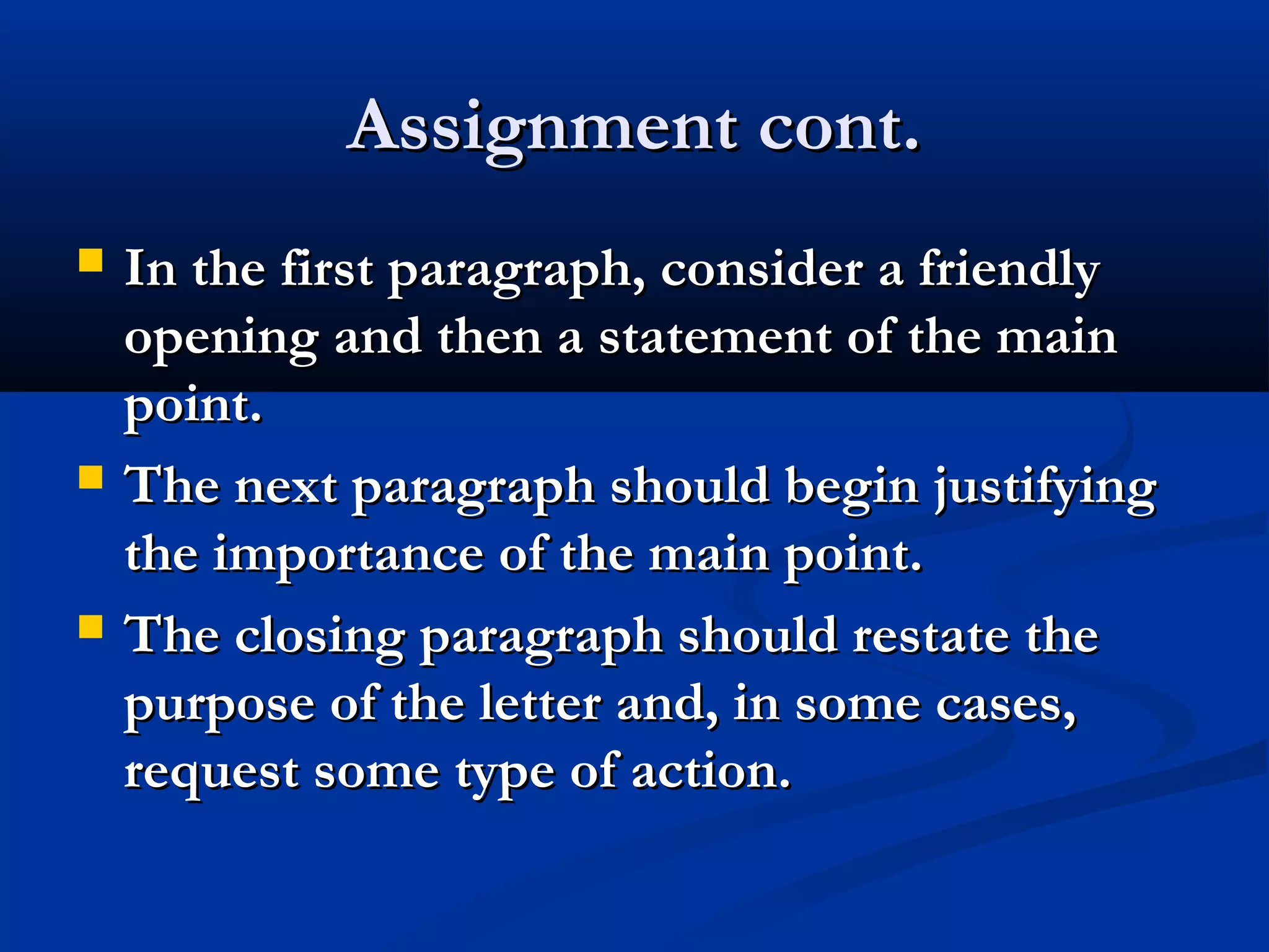 Assignment cont.






In the first paragraph, consider a friendly
opening and then a statement of the main
point.
The next paragraph should begin justifying
the importance of the main point.
The closing paragraph should restate the
purpose of the letter and, in some cases,
request some type of action.

 