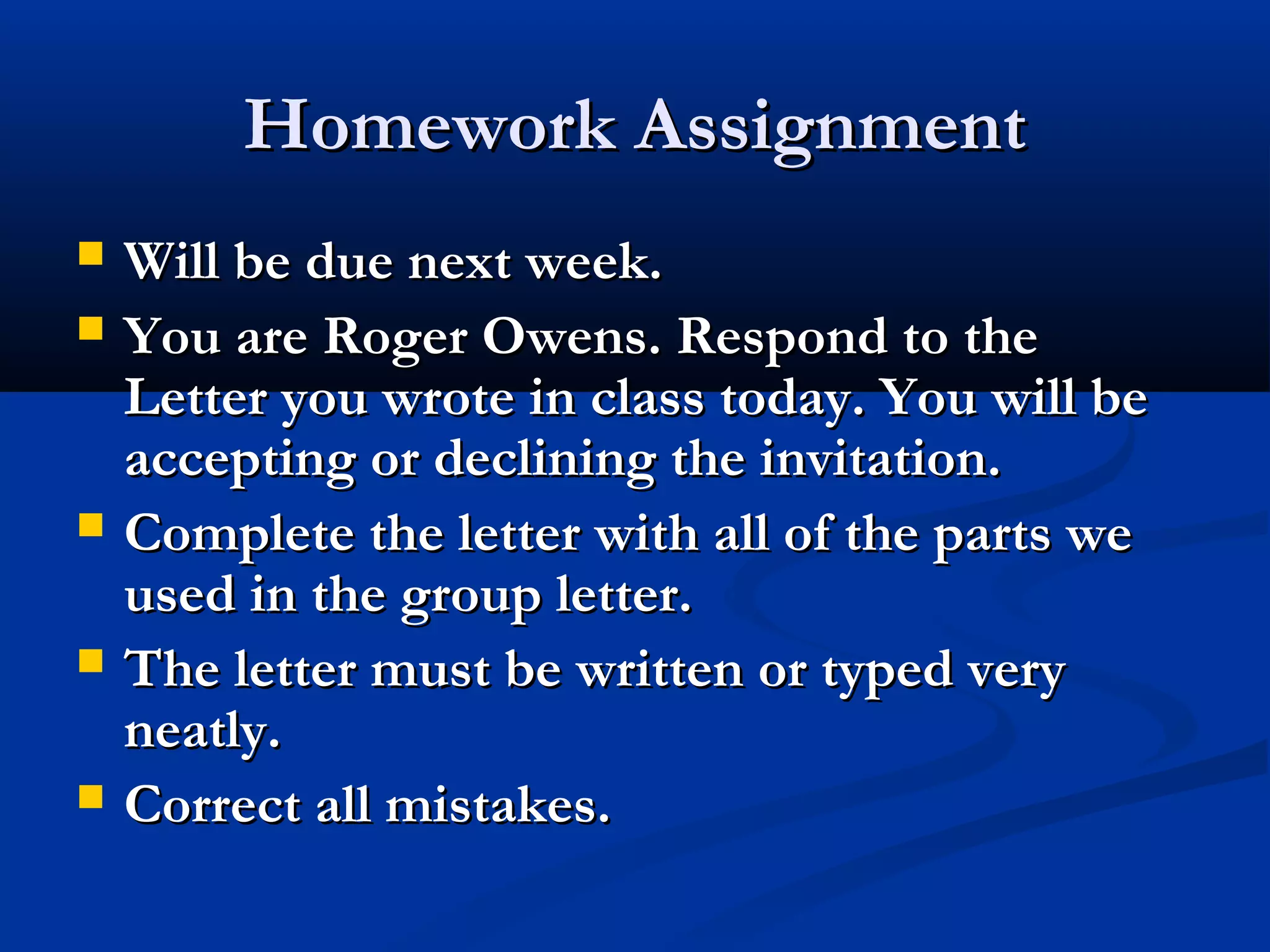 Homework Assignment







Will be due next week.
You are Roger Owens. Respond to the
Letter you wrote in class today. You will be
accepting or declining the invitation.
Complete the letter with all of the parts we
used in the group letter.
The letter must be written or typed very
neatly.
Correct all mistakes.

 