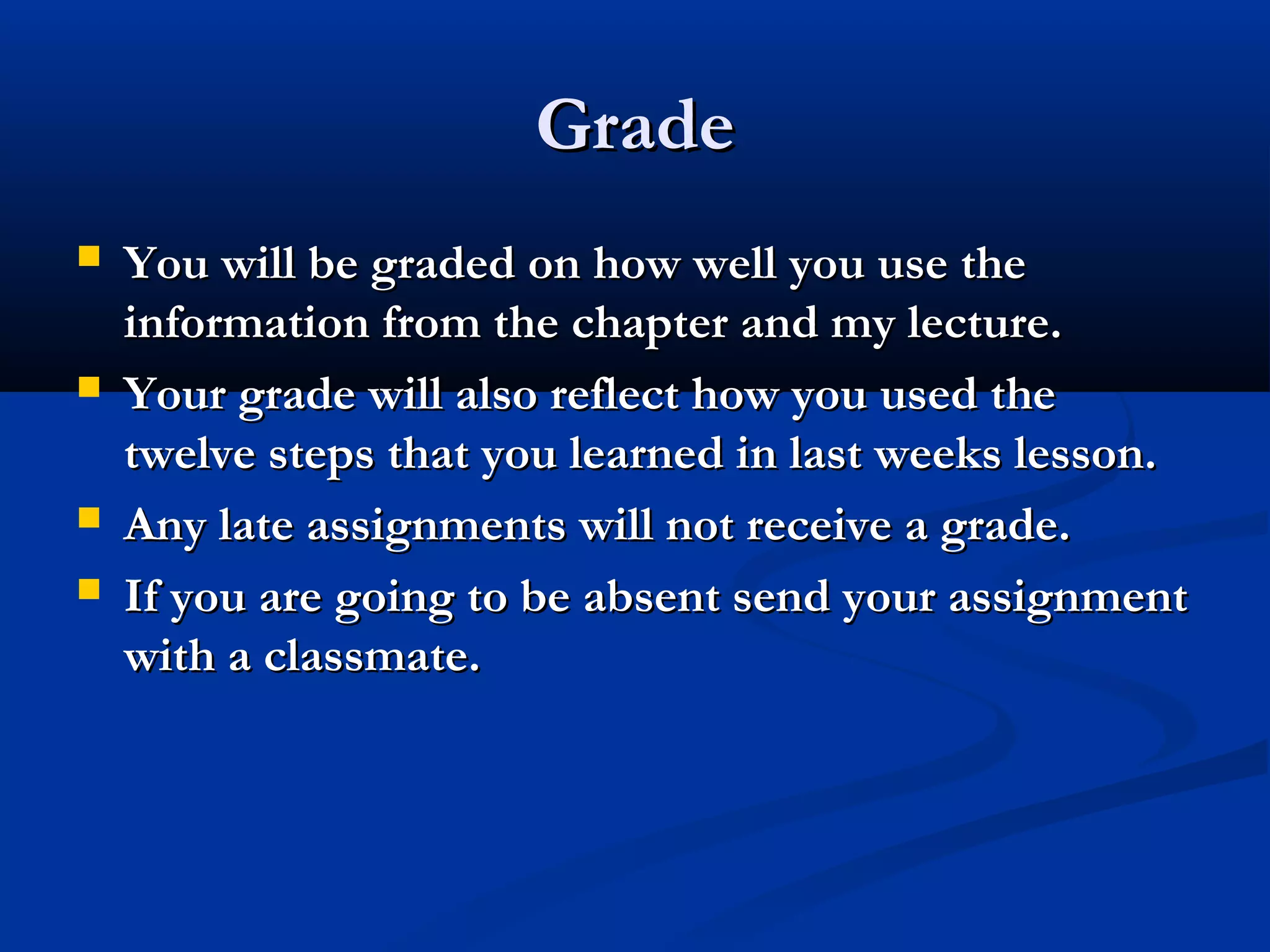 Grade







You will be graded on how well you use the
information from the chapter and my lecture.
Your grade will also reflect how you used the
twelve steps that you learned in last weeks lesson.
Any late assignments will not receive a grade.
If you are going to be absent send your assignment
with a classmate.

 