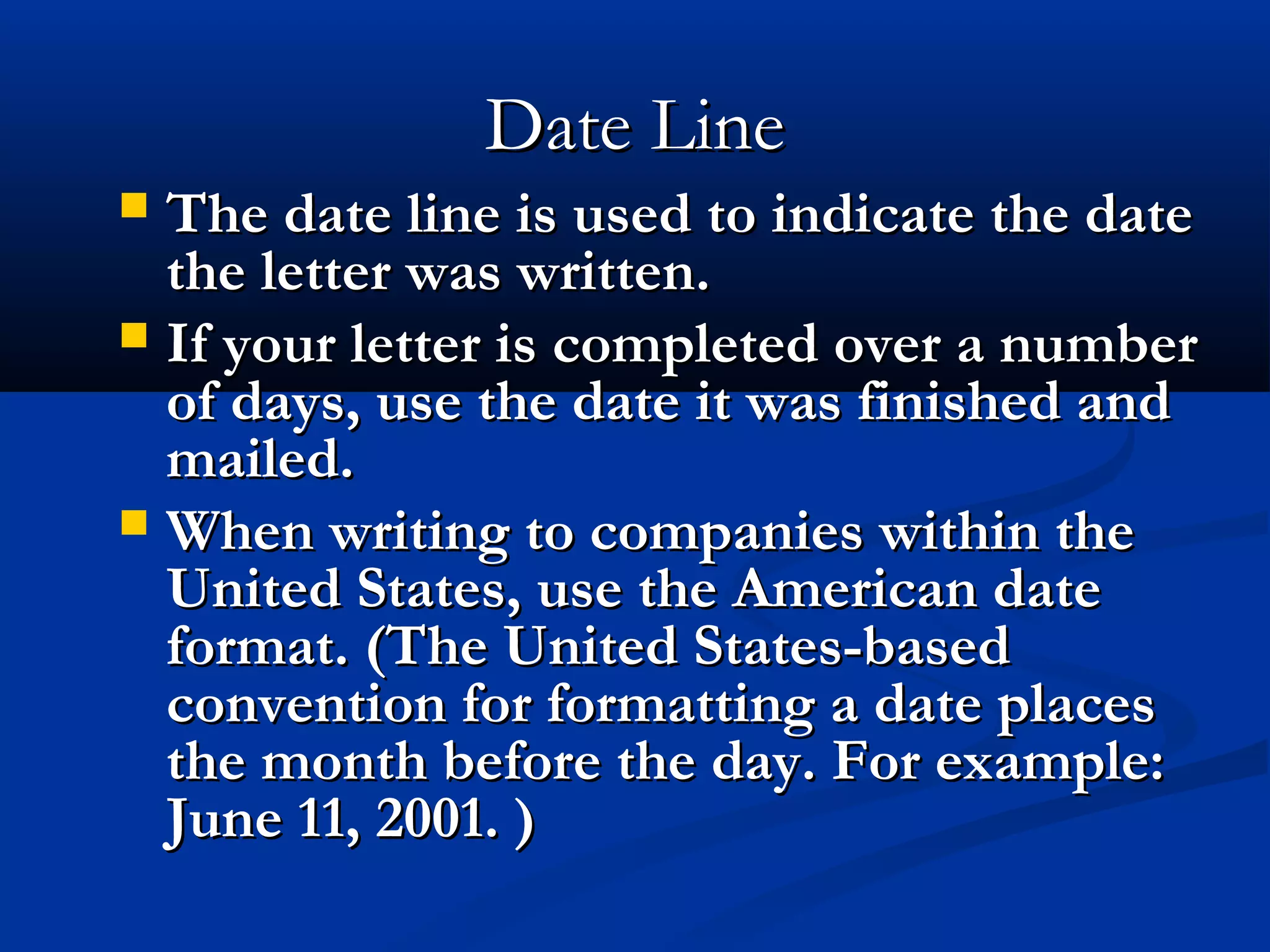 Date Line
The date line is used to indicate the date
the letter was written.
 If your letter is completed over a number
of days, use the date it was finished and
mailed.
 When writing to companies within the
United States, use the American date
format. (The United States-based
convention for formatting a date places
the month before the day. For example:
June 11, 2001. )


 