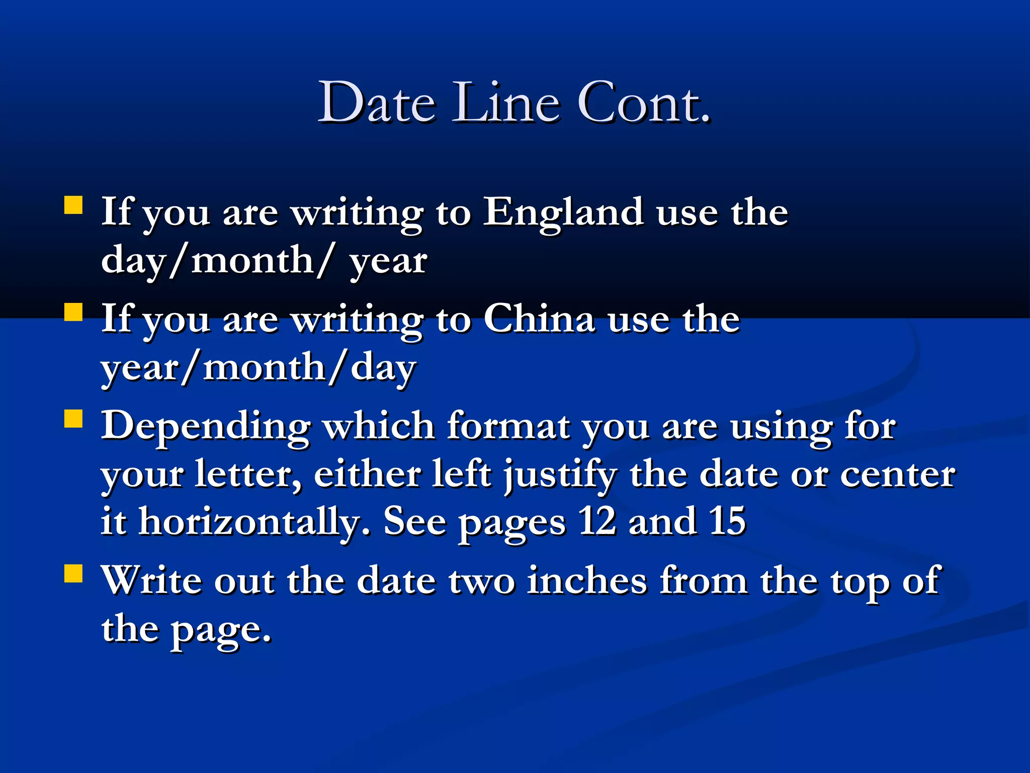 Date Line Cont.






If you are writing to England use the
day/month/ year
If you are writing to China use the
year/month/day
Depending which format you are using for
your letter, either left justify the date or center
it horizontally. See pages 12 and 15
Write out the date two inches from the top of
the page.

 