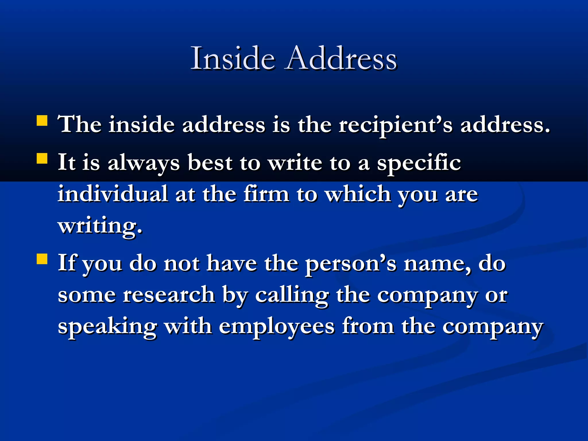 Inside Address





The inside address is the recipient’s address.
It is always best to write to a specific
individual at the firm to which you are
writing.
If you do not have the person’s name, do
some research by calling the company or
speaking with employees from the company

 