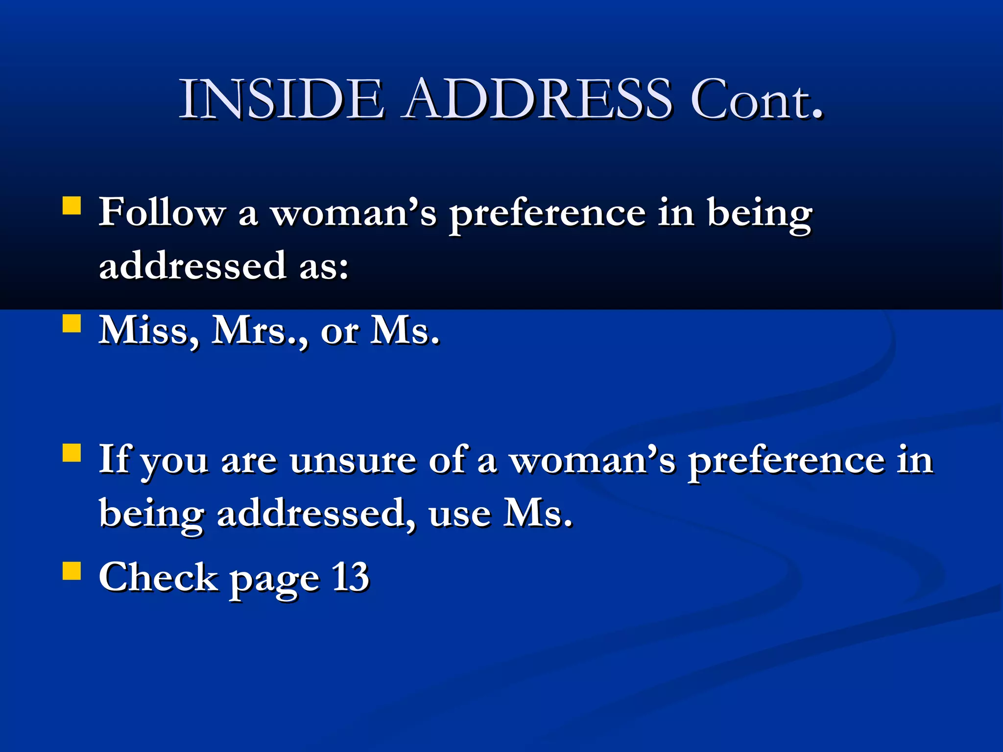 INSIDE ADDRESS Cont.








Follow a woman’s preference in being
addressed as:
Miss, Mrs., or Ms.
If you are unsure of a woman’s preference in
being addressed, use Ms.
Check page 13

 