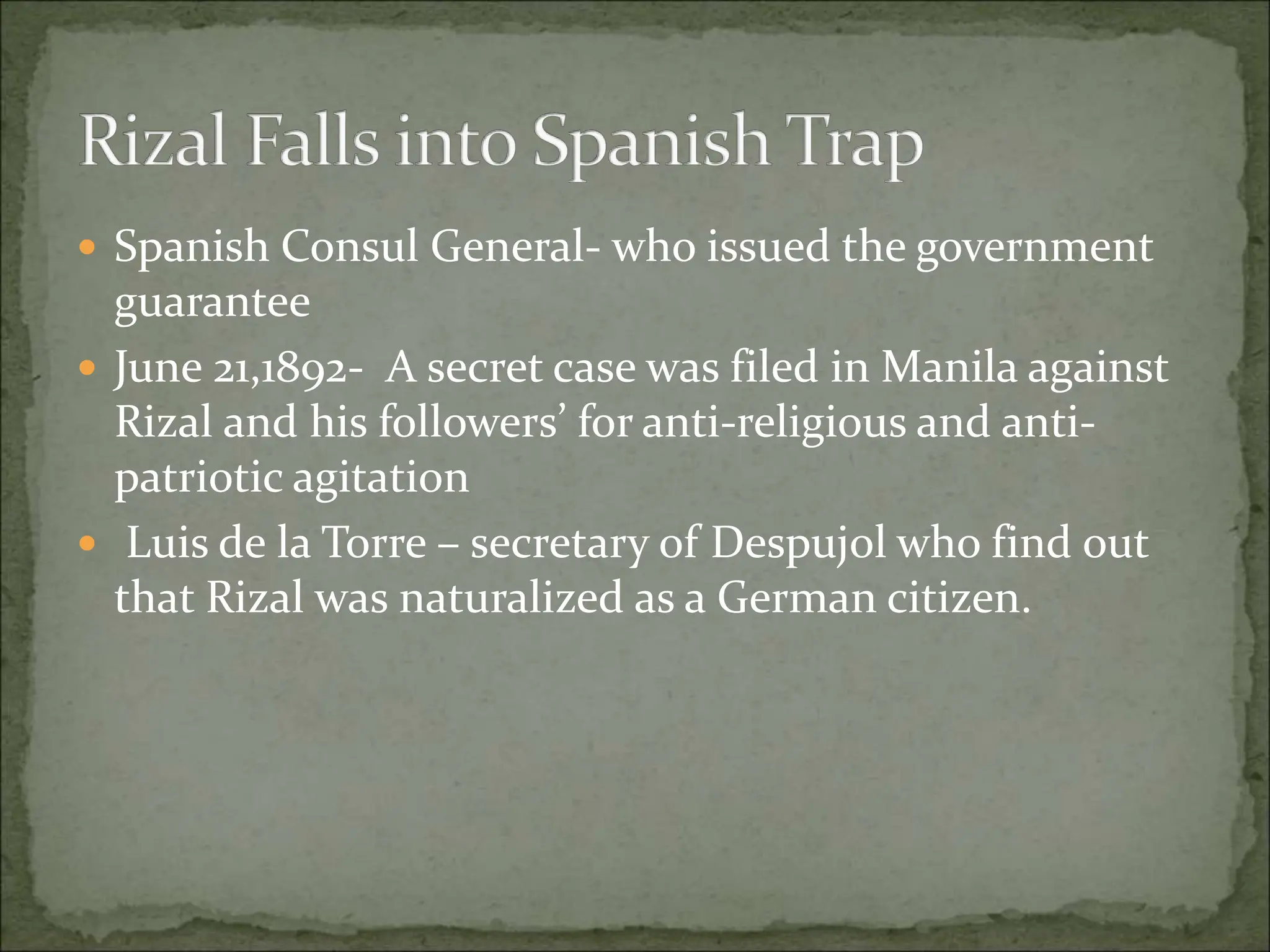  Spanish Consul General- who issued the government
guarantee
 June 21,1892- A secret case was filed in Manila against
Rizal and his followers’ for anti-religious and anti-
patriotic agitation
 Luis de la Torre – secretary of Despujol who find out
that Rizal was naturalized as a German citizen.
 