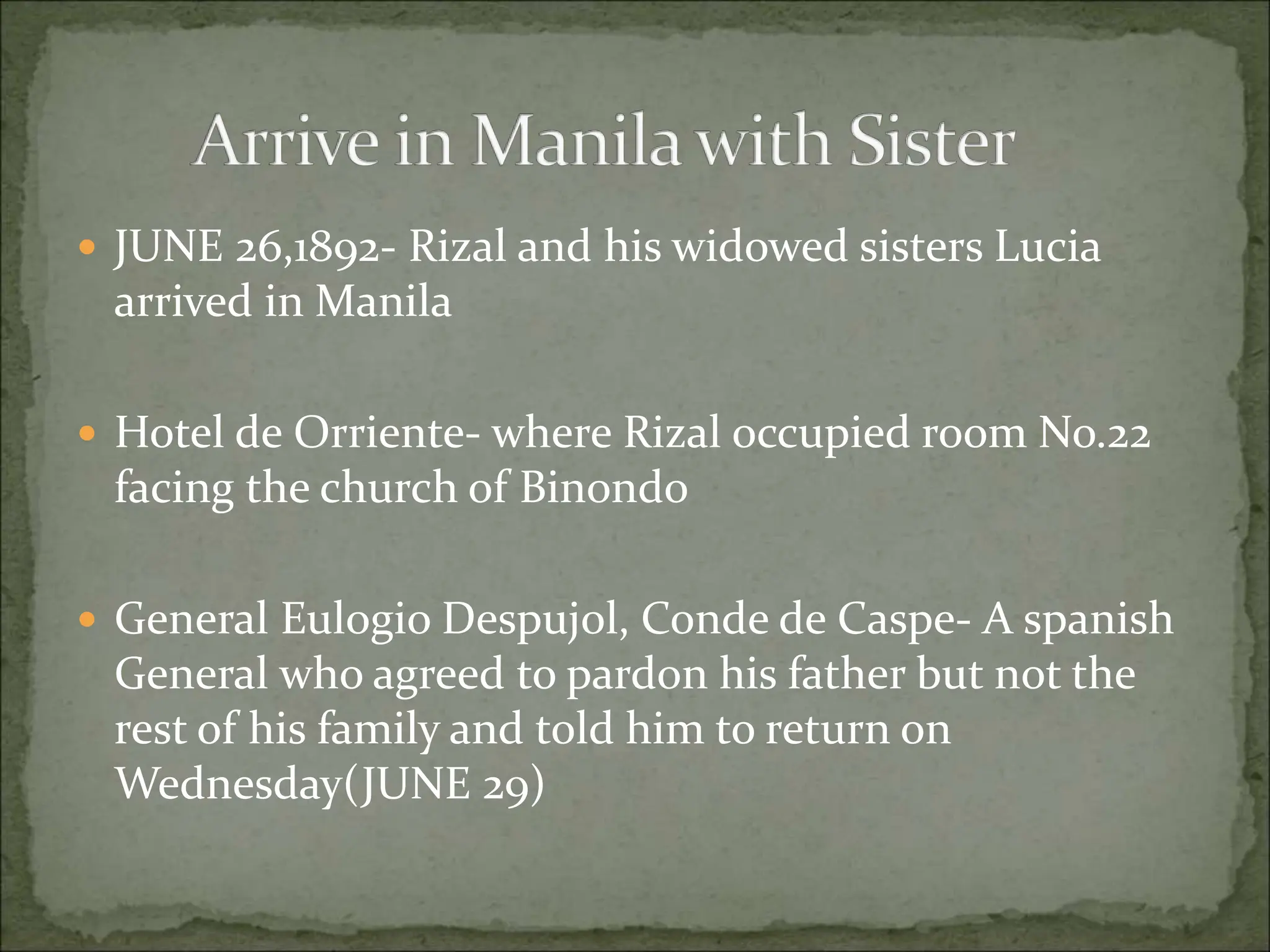  JUNE 26,1892- Rizal and his widowed sisters Lucia
arrived in Manila
 Hotel de Orriente- where Rizal occupied room No.22
facing the church of Binondo
 General Eulogio Despujol, Conde de Caspe- A spanish
General who agreed to pardon his father but not the
rest of his family and told him to return on
Wednesday(JUNE 29)
 