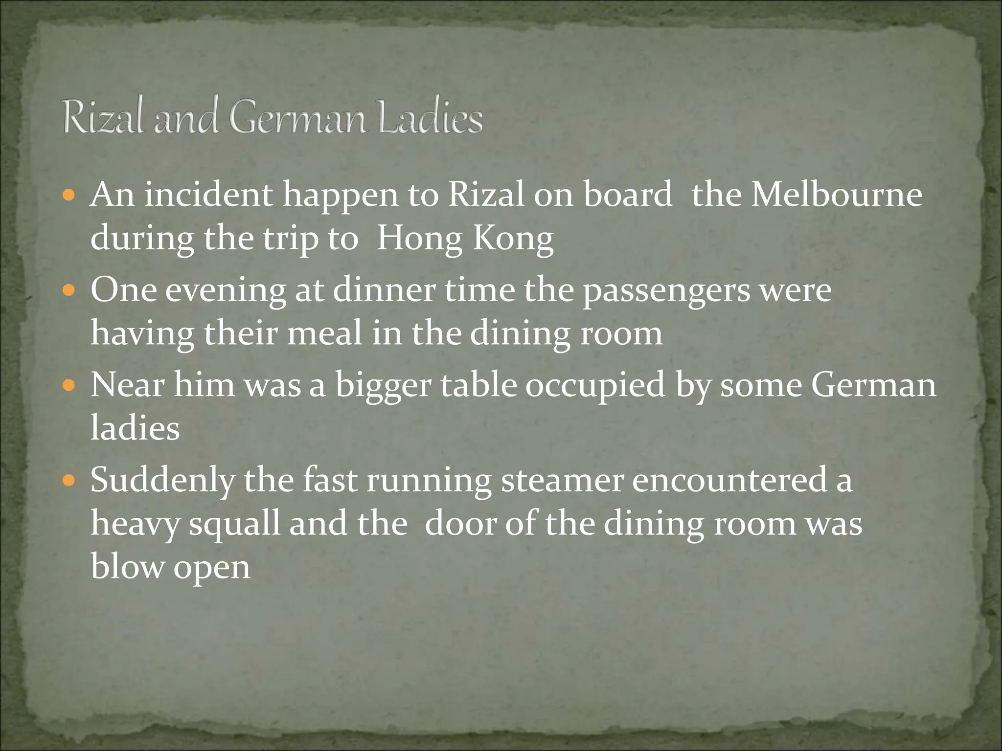  An incident happen to Rizal on board the Melbourne
during the trip to Hong Kong
 One evening at dinner time the passengers were
having their meal in the dining room
 Near him was a bigger table occupied by some German
ladies
 Suddenly the fast running steamer encountered a
heavy squall and the door of the dining room was
blow open
 