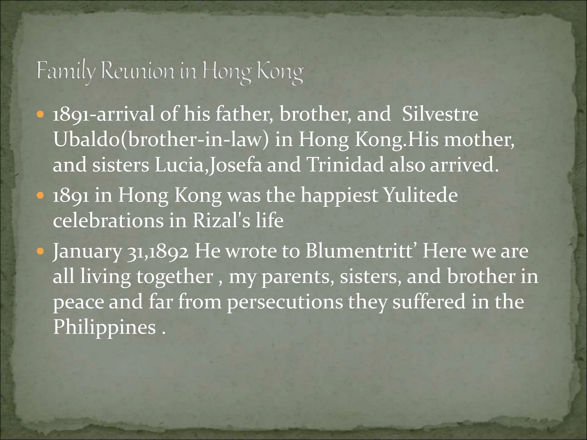  1891-arrival of his father, brother, and Silvestre
Ubaldo(brother-in-law) in Hong Kong.His mother,
and sisters Lucia,Josefa and Trinidad also arrived.
 1891 in Hong Kong was the happiest Yulitede
celebrations in Rizal's life
 January 31,1892 He wrote to Blumentritt’ Here we are
all living together , my parents, sisters, and brother in
peace and far from persecutions they suffered in the
Philippines .
 