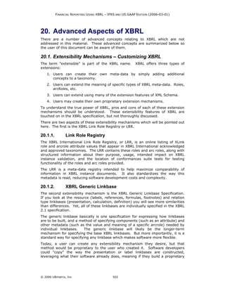 FINANCIAL REPORTING USING XBRL – IFRS AND US GAAP EDITION (2006-03-01)




20. Advanced Aspects of XBRL
There are a number of advanced concepts relating to XBRL which are not
addressed in this material. These advanced concepts are summarized below so
the user of this document can be aware of them.

20.1. Extensibility Mechanisms – Customizing XBRL
The term "extensible" is part of the XBRL name.            XBRL offers three types of
extensions:
    1. Users can create their own meta-data by simply adding additional
       concepts to a taxonomy.
    2. Users can extend the meaning of specific types of XBRL meta-data. Roles,
       arcRoles, etc.
    3. Users can extend using many of the extension features of XML Schema.
    4. Users may create their own proprietary extension mechanisms.
To understand the true power of XBRL, pros and cons of each of these extension
mechanisms should be understood. These extensibility features of XBRL are
touched on in the XBRL specification, but not thoroughly discussed.
There are two aspects of these extensibility mechanisms which will be pointed out
here. The first is the XBRL Link Role Registry or LRR.

20.1.1.         Link Role Registry
The XBRL International Link Role Registry, or LRR, is an online listing of XLink
role and arcrole attribute values that appear in XBRL International acknowledged
and approved taxonomies. The LRR contains these roles and arc roles, along with
structured information about their purpose, usage, intended impact on XBRL
instance validation, and the location of conformances suite tests for testing
functionality of the roles and arc roles provided.
The LRR is a meta-data registry intended to help maximize comparability of
information in XBRL instance documents. It also standardizes the way this
metadata is read, reducing software development costs and complexity.

20.1.2.         XBRL Generic Linkbase
The second extensibility mechanism is the XBRL Generic Linkbase Specification.
If you look at the resource (labels, references, formulas, footnotes) and relation
type linkbases (presentation, calculation, definition) you will see more similarities
than differences. Yet, all of these linkbases are individually specified in the XBRL
2.1 specification.
The generic linkbase basically is one specification for expressing how linkbases
are to be built, and a method of specifying components (such as an attribute) and
other metadata (such as the value and meaning of a specific arcrole) needed by
individual linkbases.    The generic linkbase will likely be the longer-term
mechanism for specifying the base XBRL linkbases. But more importantly, it is a
standard way for specifying any linkbase which makes software more flexible.
Today, a user can create any extensibility mechanism they desire, but that
method would be proprietary to the user who created it. Software developers
could "copy" the way the presentation or label linkbases are constructed,
leveraging what their software already does, meaning if they build a proprietary




© 2006 UBmatrix, Inc                         502
 