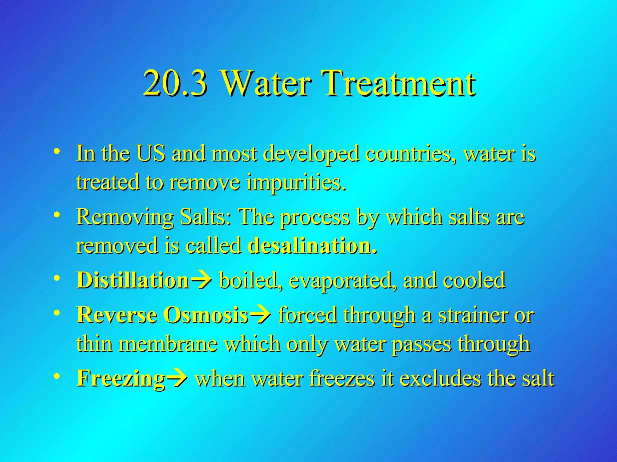 20.3 Water Treatment In the US and most developed countries, water is treated to remove impurities. Removing Salts: The process by which salts are removed is called  desalination. Distillation    boiled, evaporated, and cooled Reverse Osmosis    forced through a strainer or thin membrane which only water passes through Freezing    when water freezes it excludes the salt 