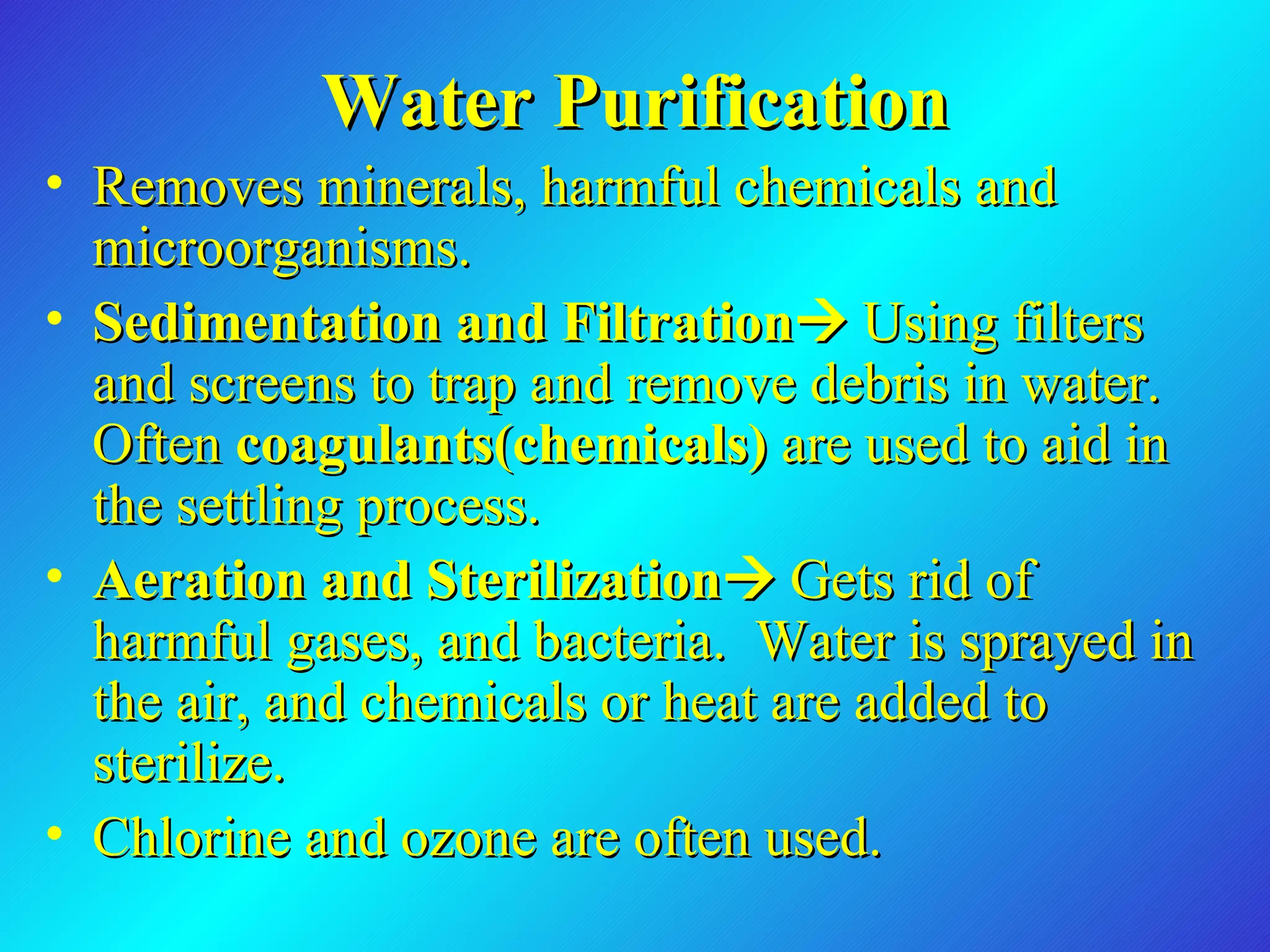 Water Purification Removes minerals, harmful chemicals and microorganisms. Sedimentation and Filtration    Using filters and screens to trap and remove debris in water. Often  coagulants(chemicals)  are used to aid in the settling process. Aeration and Sterilization    Gets rid of harmful gases, and bacteria.  Water is sprayed in the air, and chemicals or heat are added to sterilize.  Chlorine and ozone are often used.  