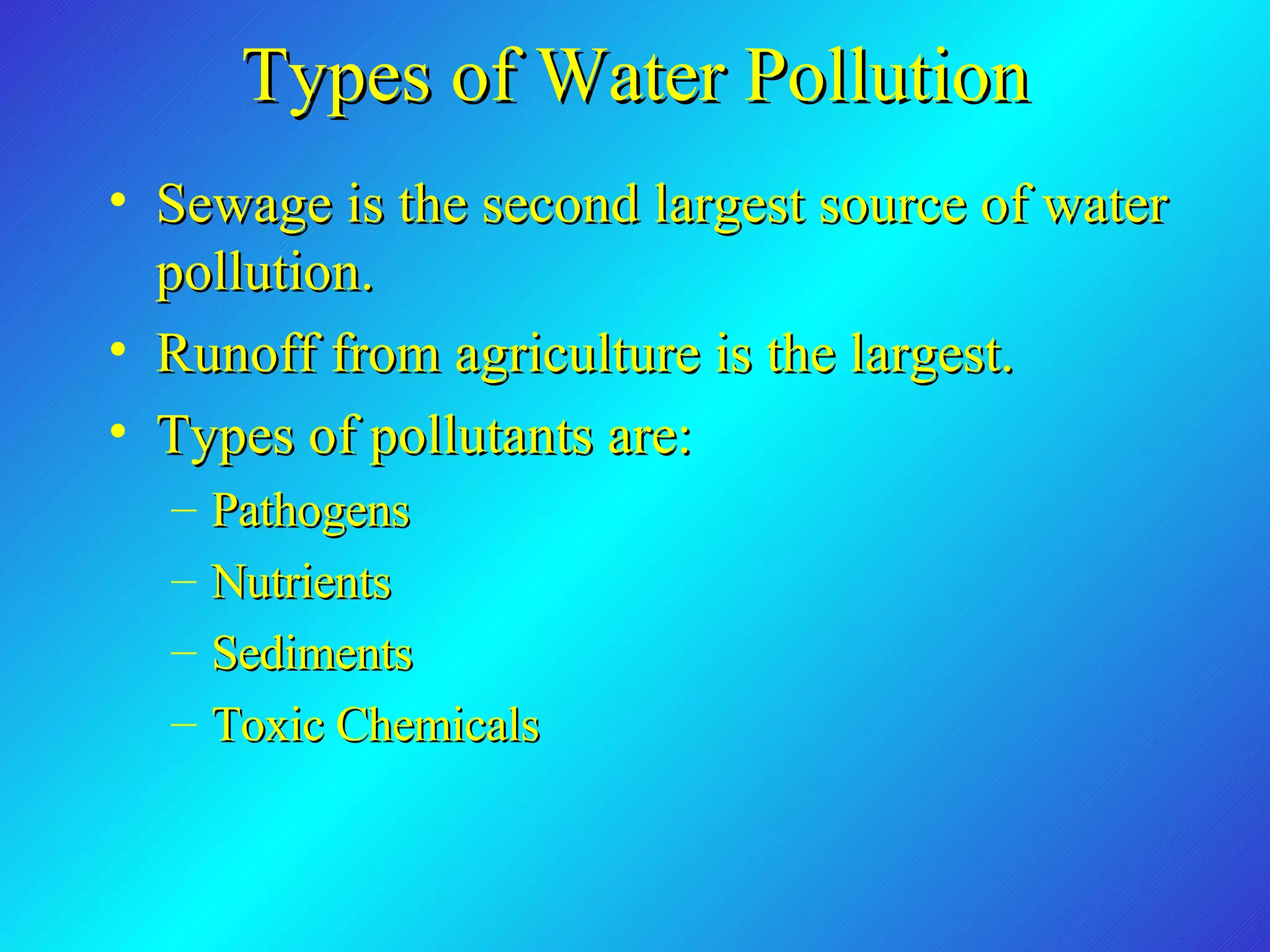 Types of Water Pollution Sewage is the second largest source of water pollution. Runoff from agriculture is the largest. Types of pollutants are: Pathogens Nutrients Sediments Toxic Chemicals 