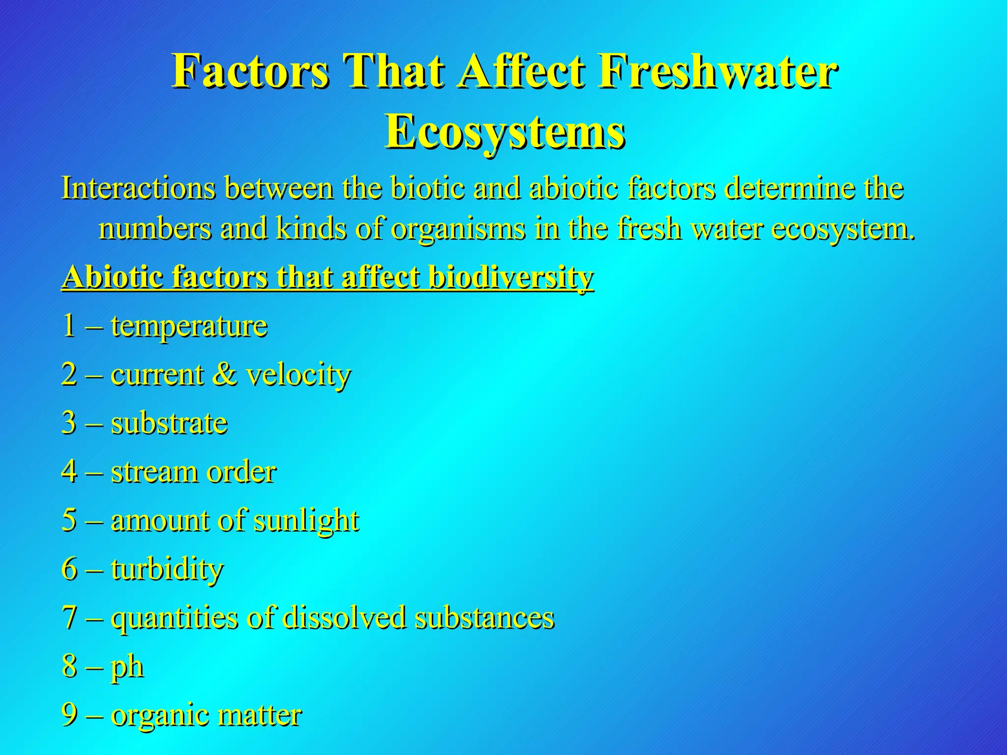 Factors That Affect Freshwater Ecosystems Interactions between the biotic and abiotic factors determine the numbers and kinds of organisms in the fresh water ecosystem. Abiotic factors that affect biodiversity 1 – temperature 2 – current & velocity 3 – substrate 4 – stream order 5 – amount of sunlight 6 – turbidity 7 – quantities of dissolved substances 8 – ph 9 – organic matter 