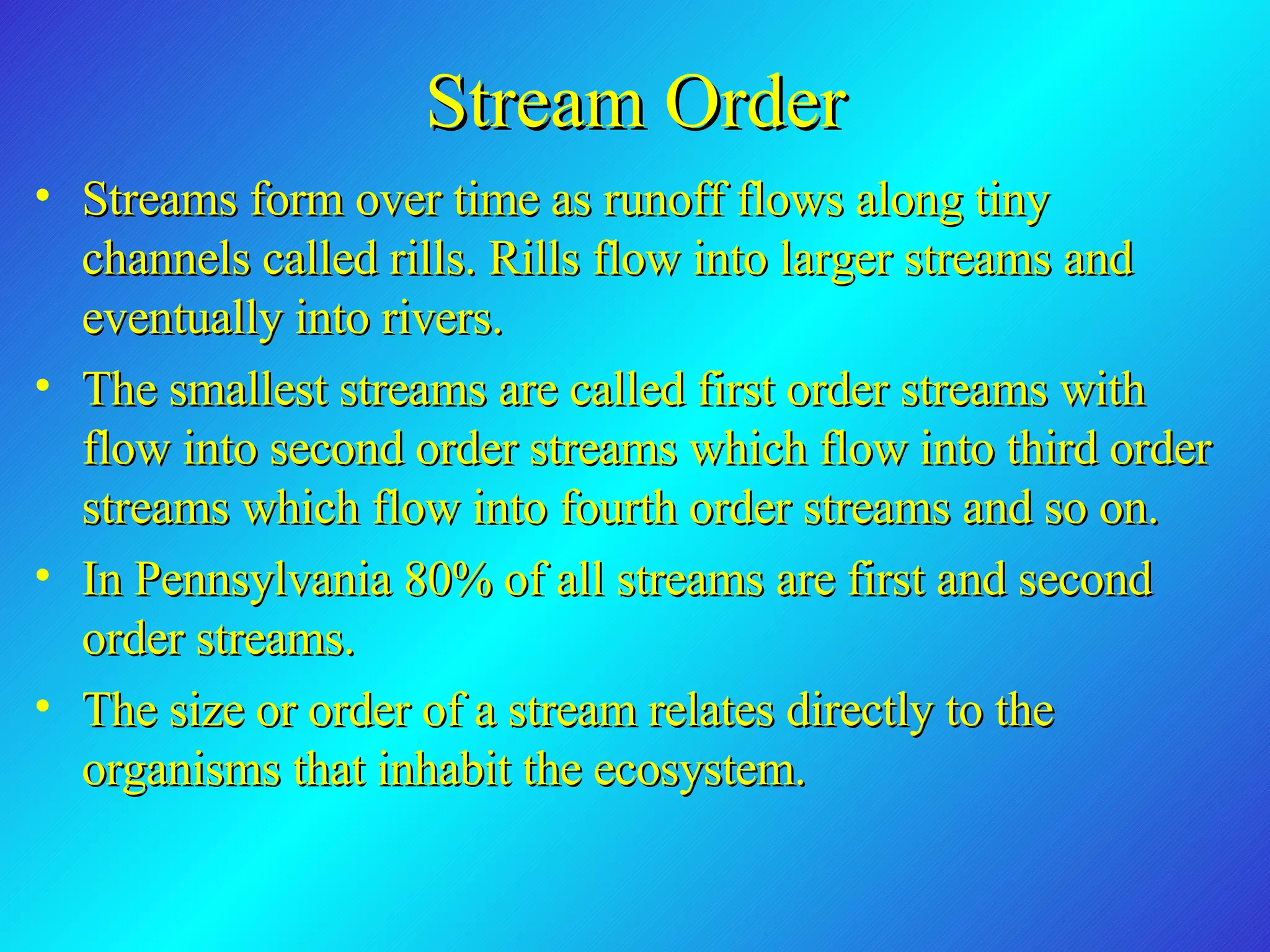 Stream Order Streams form over time as runoff flows along tiny channels called rills. Rills flow into larger streams and eventually into rivers.  The smallest streams are called first order streams with flow into second order streams which flow into third order streams which flow into fourth order streams and so on.  In Pennsylvania 80% of all streams are first and second order streams. The size or order of a stream relates directly to the organisms that inhabit the ecosystem. 