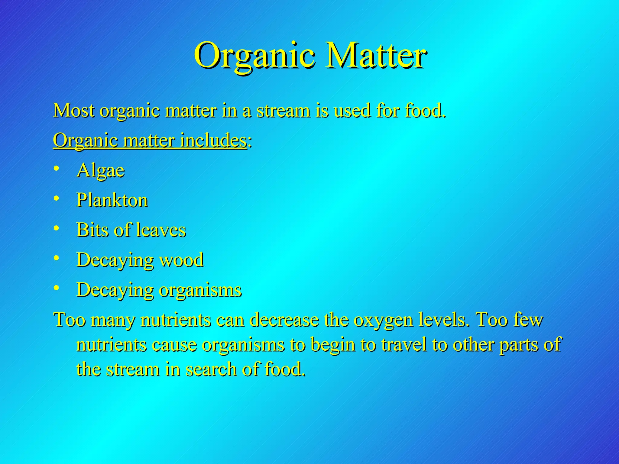 Organic Matter Most organic matter in a stream is used for food.  Organic matter includes : Algae Plankton Bits of leaves Decaying wood Decaying organisms Too many nutrients can decrease the oxygen levels. Too few nutrients cause organisms to begin to travel to other parts of the stream in search of food.  