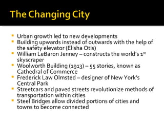 Urban growth led to new developments Building upwards instead of outwards with the help of the safety elevator (Elisha Otis) William LeBaron Jenney – constructs the world’s 1 st  skyscraper Woolworth Building (1913) – 55 stories, known as Cathedral of Commerce Frederick Law Olmsted – designer of New York’s Central Park Streetcars and paved streets revolutionize methods of transportation within cities Steel Bridges allow divided portions of cities and towns to become connected 