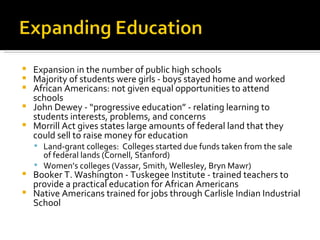 Expansion in the number of public high schools Majority of students were girls - boys stayed home and worked  African Americans: not given equal opportunities to attend schools John Dewey - “progressive education” - relating learning to students interests, problems, and concerns Morrill Act gives states large amounts of federal land that they could sell to raise money for education Land-grant colleges:  Colleges started due funds taken from the sale of federal lands (Cornell, Stanford) Women’s colleges (Vassar, Smith, Wellesley, Bryn Mawr) Booker T. Washington - Tuskegee Institute - trained teachers to provide a practical education for African Americans Native Americans trained for jobs through Carlisle Indian Industrial School 
