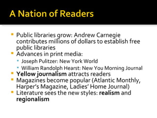 Public libraries grow: Andrew Carnegie contributes millions of dollars to establish free public libraries Advances in print media: Joseph Pulitzer: New York World William Randolph Hearst: New You Morning Journal Yellow journalism  attracts readers Magazines become popular (Atlantic Monthly, Harper’s Magazine, Ladies’ Home Journal) Literature sees the new styles:  realism  and  regionalism 