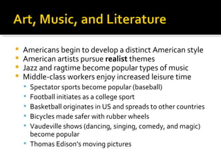 Americans begin to develop a distinct American style American artists pursue  realist  themes Jazz and ragtime become popular types of music Middle-class workers enjoy increased leisure time Spectator sports become popular (baseball) Football initiates as a college sport Basketball originates in US and spreads to other countries Bicycles made safer with rubber wheels Vaudeville shows (dancing, singing, comedy, and magic) become popular Thomas Edison’s moving pictures 